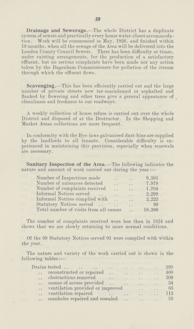 39 Drainage and Sewerage.—The whole District has a duplicate system of sewers and practica lly every house water-closet accommoda tion. Work will be commenced in May, 1926, and finished within 18 months, when all the sewage of the Area will be delivered into the London County Council Sewers. There has been difficulty at times, under existing arrangements, for the production of a satisfactory effluent, but no serious complaints have been made nor any action taken by the Dagenham Commissioners for pollution of the stream through which the effluent flows. Scavenging.—This has been efficiently carried out and the large number of private streets now tar-macadamed or asphalted and flanked by flowering and other trees give a general appearance of cleanliness and freshness to our roadways. A weekly collection of house refuse is carried out over the whole District and disposed of at the Destructor. In the Shopping and Market Areas collections are more frequent. In conformity with the Bye-laws galvanised dust-bins are supplied by the landlords to all tenants. Considerable difficulty is ex perienced in maintaining this provision, especially when renewals are necessary. Sanitary Inspection of the Area.—The following indicates the nature and amount of work carried out during the year:— Number of Inspections made 9,395 Number of nuisances detected 7,978 Number of complaints received 1,704 Informal Notices served 2,299 Informal Notices complied with 2,223 Statutory Notices served 99 Total number of visits from all causes 18,398 The number of complaints received were less than in 1924 and shows that we are slowly returning to more normal conditions. Of the 99 Statutory Notices served 91 were complied with within the year. The nature and variety of the work carried out is shown in the following tables:— Drains tested 295 reconstructed or repaired 400 „ obstructions removed 309 „ means of access provided 34 „ ventilation provided or improved 65 „ ventilation repaired 113 manholes repaired and resealed 55