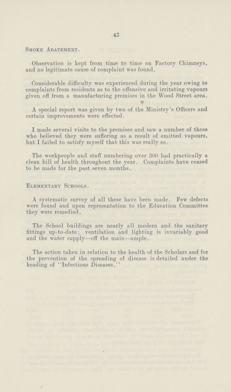 43 Smoke Abatement. Observation is kept from time to time on Factory Chimneys, and no legitimate cause of complaint was found. Considerable difficulty was experienced during the year owing to complaints from residents as to the offensive and irritating vapours given off from a manufacturing premises in the Wood Street area. A special report was given by two of the Ministry s Officers and certain improvements were effected. I made several visits to the premises and saw a number of those who believed they were suffering as a result of emitted vapours, but I failed to satisfy myself that this was really so. The workpeople and staff numbering over 300 had practically a clean bill of health throughout the year. Complaints have ceased to be made for the past seven months. Elementary Schools. A systematic survey of all these have been made. Few defects were found and upon representation to the Education Committee they were remedied. The School buildings are nearly all modern and the sanitary fittings up-to-date; ventilation and lighting is invariably good and the water supply—off the main—ample. The action taken in relation to the health of the Scholars and for the prevention of the spreading of disease is detailed under the heading of ''Infectious Diseases.