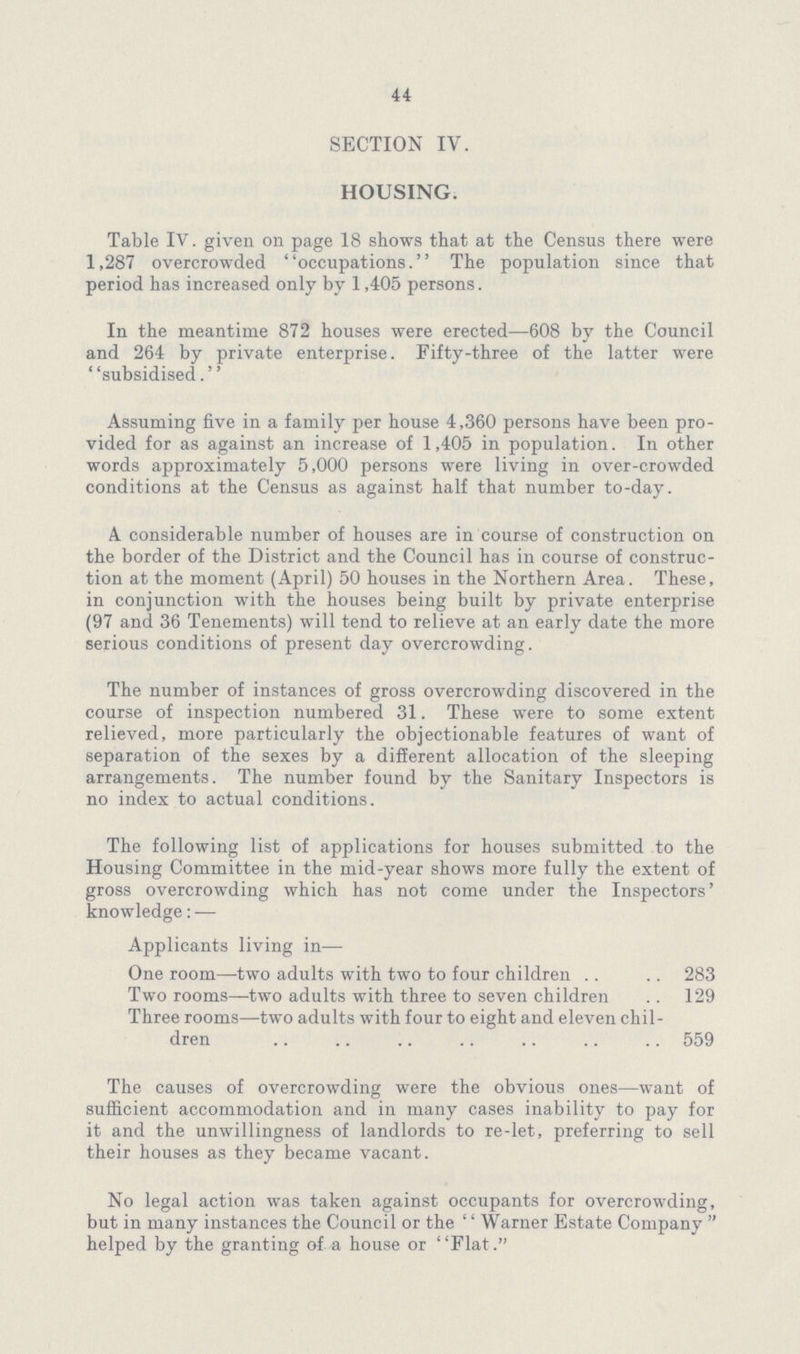 44 SECTION IV. HOUSING. Table IV. given on page 18 shows that at the Census there were 1,287 overcrowded occupations. The population since that period has increased only by 1,405 persons. In the meantime 872 houses were erected—608 by the Council and 264 by private enterprise. Fifty-three of the latter were subsidised. Assuming five in a family per house 4,360 persons have been pro vided for as against an increase of 1,405 in population. In other words approximately 5,000 persons were living in over-crowded conditions at the Census as against half that number to-day. A considerable number of houses are in course of construction on the border of the District and the Council has in course of construc tion at the moment (April) 50 houses in the Northern Area. These, in conjunction with the houses being built by private enterprise (97 and 36 Tenements) will tend to relieve at an early date the more serious conditions of present day overcrowding. The number of instances of gross overcrowding discovered in the course of inspection numbered 31. These were to some extent relieved, more particularly the objectionable features of want of separation of the sexes by a different allocation of the sleeping arrangements. The number found by the Sanitary Inspectors is no index to actual conditions. The following list of applications for houses submitted to the Housing Committee in the mid-year shows more fully the extent of gross overcrowding which has not come under the Inspectors' knowledge:— Applicants living in— One room—two adults with two to four children 283 Two rooms—two adults with three to seven children 129 Three rooms—two adults with four to eight and eleven chil dren 559 The causes of overcrowding were the obvious ones—want of sufficient accommodation and in many cases inability to pay for it and the unwillingness of landlords to re-let, preferring to sell their houses as they became vacant. No legal action was taken against occupants for overcrowding, but in many instances the Council or the ''Warner Estate Company helped by the granting of a house or Flat.
