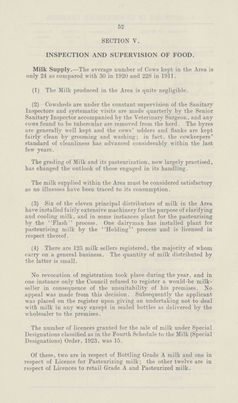 52 SECTION V. INSPECTION AND SUPERVISION OF FOOD. Milk Supply.—The average number of Cows kept in the Area is only 24 as compared with 30 in 1920 and 228 in 1911. (1) The Milk produced in the Area is quite negligible. (2) Cowsheds are under the constant supervision of the Sanitary Inspectors and systematic visits are made quarterly by the Senior Sanitary Inspector accompanied by the Veterinary Surgeon, and any cows found to be tubercular are removed from the herd. The byres are generally well kept and the cows' udders and flanks are kept fairly clean by grooming and washing; in fact, the cowkeepers' standard of cleanliness has advanced considerably within the last few years. The grading of Milk and its pasteurization, now largely practised, has changed the outlook of those engaged in its handling. The milk supplied within the Area must be considered satisfactory as no illnesses have been traced to its consumption. (3) Six of the eleven principal distributors of milk in the Area have installed fairly extensive machinery for the purpose of clarifying and cooling milk, and in some instances plant for the pasteurising by the Flash process. One dairyman has installed plant for pasteurising milk by the Holding process and is licensed in respect thereof. (4) There are 123 milk sellers registered, the majority of whom carry on a general business. The quantity of milk distributed by the latter is small. No revocation of registration took place during the year, and in one instance only the Council refused to register a would-be milk seller in consequence of the unsuitability of his premises. No appeal was made from this decision. Subsequently the applicant was placed on the register upon giving an undertaking not to deal with milk in any way except in sealed bottles as delivered by the wholesaler to the premises. The number of licences granted for the sale of milk under Special Designations classified as in the Fourth Schedule to the Milk (Special Designations) Order, 1923, was 15. Of these, two are in respect of Bottling Grade A milk and one in respect of Licence for Pasteurizing milk; the other twelve are in respect of Licences to retail Grade A and Pasteurized milk.