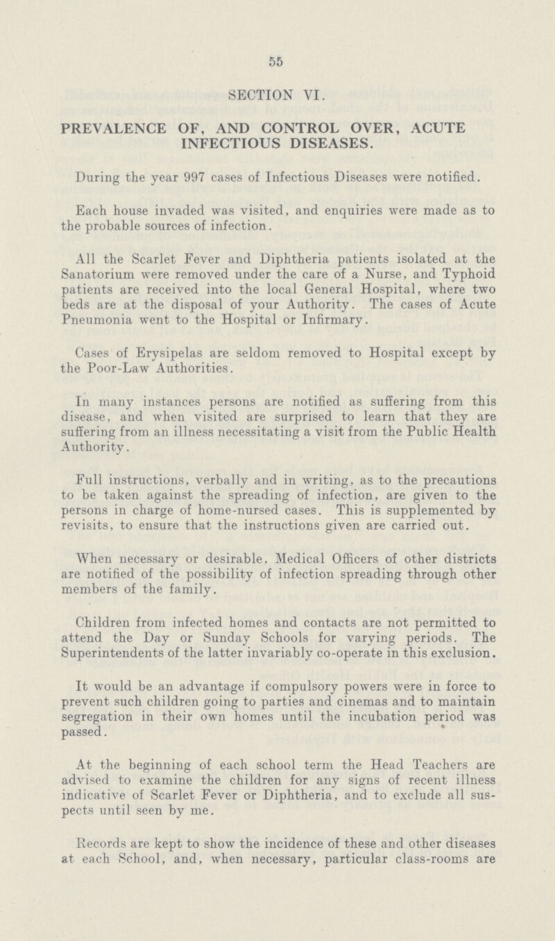 55 SECTION VI. PREVALENCE OF, AND CONTROL OVER, ACUTE INFECTIOUS DISEASES. During the year 997 cases of Infectious Diseases were notified. Each house invaded was visited, and enquiries were made as to the probable sources of infection. All the Scarlet Fever and Diphtheria patients isolated at the Sanatorium were removed under the care of a Nurse, and Typhoid patients are received into the local General Hospital, where two beds are at the disposal of your Authority. The cases of Acute Pneumonia went to the Hospital or Infirmary. Cases of Erysipelas are seldom removed to Hospital except by the Poor-Law Authorities. In many instances persons are notified as suffering from this disease, and when visited are surprised to learn that they are suffering from an illness necessitating a visit from the Public Health Authority. Full instructions, verbally and in writing, as to the precautions to be taken against the spreading of infection, are given to the persons in charge of home-nursed cases. This is supplemented by revisits, to ensure that the instructions given are carried out. When necessary or desirable, Medical Officers of other districts are notified of the possibility of infection spreading through other members of the family. Children from infected homes and contacts are not permitted to attend the Day or Sunday Schools for varying periods. The Superintendents of the latter invariably co-operate in this exclusion. It would be an advantage if compulsory powers were in force to prevent such children going to parties and cinemas and to maintain segregation in their own homes until the incubation period was passed. At the beginning of each school term the Head Teachers are advised to examine the children for any signs of recent illness indicative of Scarlet Fever or Diphtheria, and to exclude all sus pects until seen by me. Records are kept to show the incidence of these and other diseases at each School, and, when necessary, particular class-rooms are
