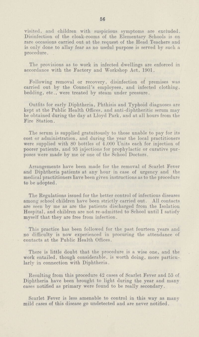 56 visited, and children with suspicious symptoms are excluded. Disinfection of the cloak-rooms of the Elementary Schools is on rare occasions carried out at the request of the Head Teachers and is only done to allay fear as no useful purpose is served by such a procedure. The provisions as to work in infected dwellings are enforced in accordance with the Factory and Workshop Act, 1901. Following removal or recovery, disinfection of premises was carried out by the Council's employees, and infected clothing, bedding, etc., were treated by steam under pressure. Outfits for early Diphtheria, Phthisis and Typhoid diagnoses are kept at the Public Health Offices, and anti-diphtheritic serum may be obtained during the day at Lloyd Park, and at all hours from the Fire Station. The serum is supplied gratuitously to those unable to pay for its cost or administration, and during the year the local practitioners were supplied with 80 bottles of 4,000 Units each for injection of poorer patients, and 93 injections for prophylactic or curative pur poses were made by me or one of the School Doctors. Arrangements have been made for the removal of Scarlet Fever and Diphtheria patients at any hour in case of urgency and the medical practitioners have been given instructions as to the procedure to be adopted. The Regulations issued for the better control of infectious diseases among school children have been strictly carried out. All contacts are seen by me as are the patients discharged from the Isolation Hospital, and children are not re-admitted to School until I satisfy myself that they are free from infection. This practice has been followed for the past fourteen years and no difficulty is now experienced in procuring the attendance of contacts at the Public Health Offices. There is little doubt that the procedure is a wise one, and the work entailed, though considerable, is worth doing, more particu larly in connection with Diphtheria . Resulting from this procedure 42 cases of Scarlet Fever and 53 of Diphtheria have been brought to light during the year and many cases notified as primary were found to be really secondary. Scarlet Fever is less amenable to control in this way as many mild cases of this disease go undetected and are never notified.