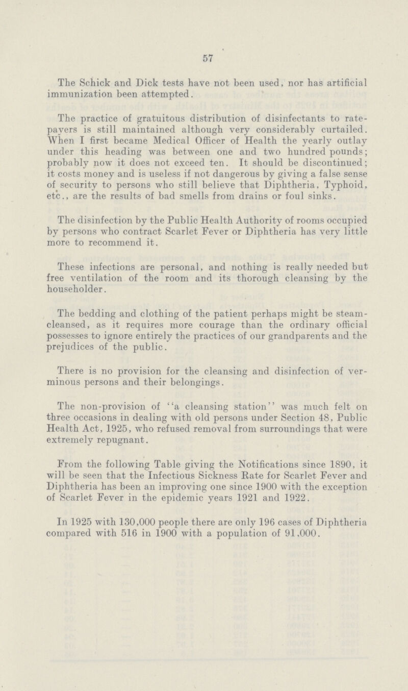 57 The Schick and Dick tests have not been used, nor has artificial immunization been attempted. The practice of gratuitous distribution of disinfectants to rate payers is still maintained although very considerably curtailed. When I first became Medical Officer of Health the yearly outlay under this heading was between one and two hundred pounds; probably now it does not exceed ten. It should be discontinued; it costs money and is useless if not dangerous by giving a false sense of security to persons who still believe that Diphtheria, Typhoid, etc., are the results of bad smells from drains or foul sinks. The disinfection by the Public Health Authority of rooms occupied by persons who contract Scarlet Fever or Diphtheria has very little more to recommend it. These infections are personal, and nothing is really needed but free ventilation of the room and its thorough cleansing by the householder. The bedding and clothing of the patient perhaps might be steam cleansed, as it requires more courage than the ordinary official possesses to ignore entirely the practices of our grandparents and the prejudices of the public. There is no provision for the cleansing and disinfection of ver minous persons and their belongings. The non-provision of a cleansing station was much felt on three occasions in dealing with old persons under Section 48, Public Health Act, 1925, who refused removal from surroundings that were extremely repugnant. From the following Table giving the Notifications since 1890, it will be seen that the Infectious Sickness Rate for Scarlet Fever and Diphtheria has been an improving one since 1900 with the exception of Scarlet Fever in the epidemic years 1921 and 1922. In 1925 with 130,000 people there are only 196 cases of Diphtheria compared with 516 in 1900 with a population of 91,000.