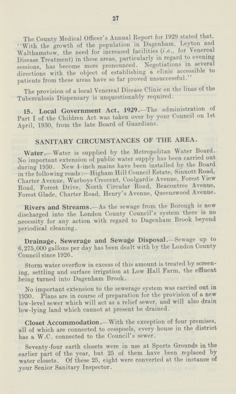 27 The County Medical Officer's Annual Report for 1929 stated that, With the growth of the population in Dagenham, Leyton and Walthamstow, the need for increased facilities (i.e., for Venereal Disease Treatment) in these areas, particularly in regard to evening sessions, has become more pronounced. Negotiations in several directions with the object of establishing a clinic accessible to patients from these areas have so far proved unsuccessful. The provision of a local Venereal Disease Clinic on the lines of the Tuberculosis Dispensary is unquestionably required. 15. Local Government Act, 1929.—The administration of Part I of the Children Act was taken over by your Council on 1st April, 1930. from the late Board of Guardians. SANITARY CIRCUMSTANCES OF THE AREA. Water.—Water is supplied by the Metropolitan Water Board. No important extension of public water supply has been carried out during 1930. New 4-inch mains have been installed by the Board in the following roads:—Higham Hill Council Estate, Sinnott Road, Charter Avenue, Warboys Crescent. Coolgardie Avenue, Forest View Road, Forest Drive, North Circular Road, Beacontree Avenue, Forest Glade, Charter Road, Henry's Avenue, Queenswood Avenue. Rivers and Streams.—As the sewage from the Borough is now discharged into the London County Council's system there is no necessity for any action with regard to Dagenham Brook beyond periodical cleaning. Drainage, Sewerage and Sewage Disposal.—Sewage up to 6,275,000 gallons per day has been dealt with by the London County Council since 1926. Storm water overflow in excess of this amount is treated by screen ing, settling and surface irrigation at Low Hall Farm, the effluent being turned into Dagenham Brook. No important extension to the sewerage system was carried out in 1930. Plans are in course of preparation for the provision of a new low-level sewer which will act as a relief sewer, and will also drain low-lying land which cannot at present be drained. Closet Accommodation.—With the exception of four premises, all of which are connected to cesspools, every house in the district has a W.C. connected to the Council's sewer. Seventy-four earth closets were in use at Sports Grounds in the earlier part of the year, but 25 of them have been replaced by water closets. Of these 25, eight were converted at the instance of your Senior Sanitary Inspector.
