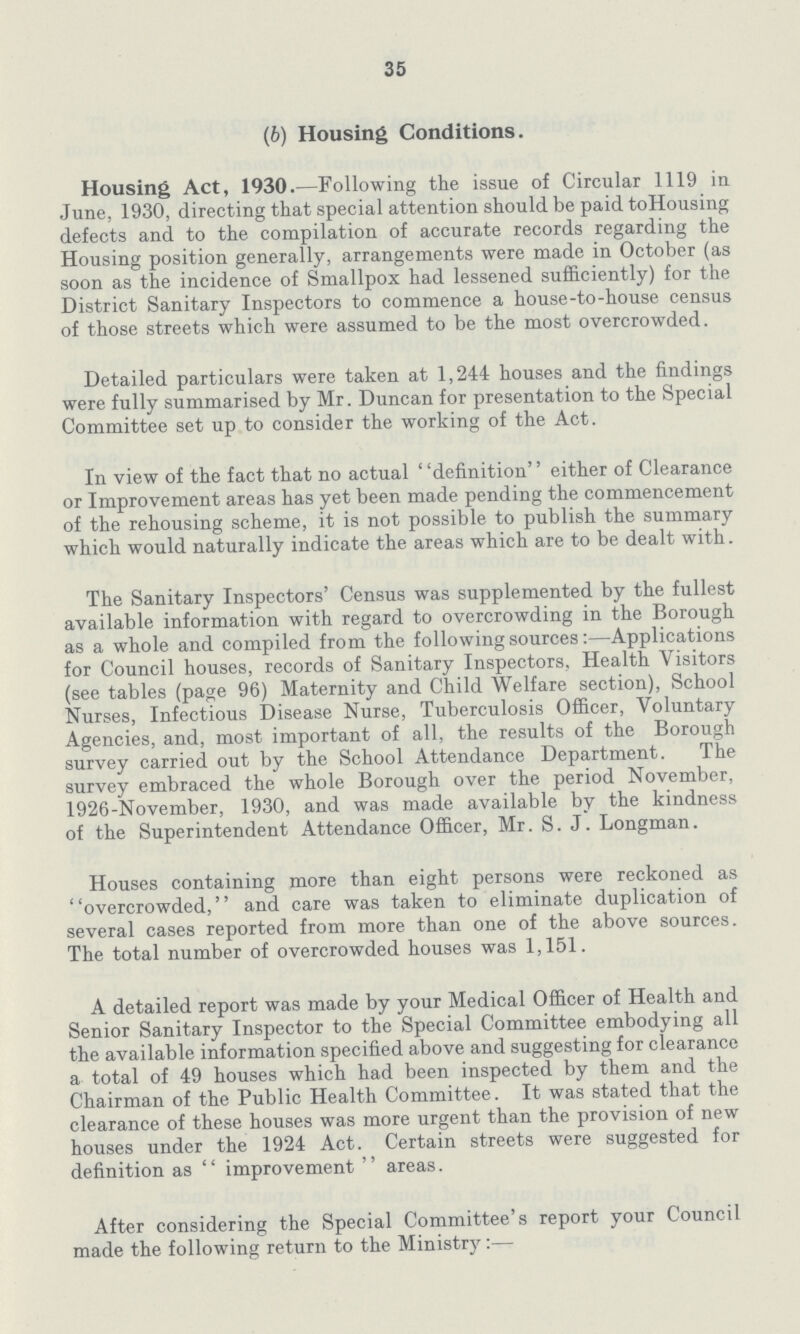 35 (b) Housing Conditions. Housing Act, 1930.—Following the issue of Circular 1119 in June, 1930, directing that special attention should be paid to Housing defects and to the compilation of accurate records regarding the Housing position generally, arrangements were made in October (as soon as the incidence of Smallpox had lessened sufficiently) for the District Sanitary Inspectors to commence a house-to-house census of those streets which were assumed to be the most overcrowded. Detailed particulars were taken at 1,244 houses and the findings were fully summarised by Mr. Duncan for presentation to the Special Committee set up to consider the working of the Act. In view of the fact that no actual definition either of Clearance or Improvement areas has yet been made pending the commencement of the rehousing scheme, it is not possible to publish the summary which would naturally indicate the areas which are to be dealt with. The Sanitary Inspectors' Census was supplemented by the fullest available information with regard to overcrowding in the Borough as a whole and compiled from the following sources:—Applications for Council houses, records of Sanitary Inspectors, Health Visitors (see tables (page 96) Maternity and Child Welfare section), School Nurses, Infectious Disease Nurse, Tuberculosis Officer, Voluntary Agencies, and, most important of all, the results of the Borough survey carried out by the School Attendance Department. The survey embraced the whole Borough over the period November, 1926-November, 1930, and was made available by the kindness of the Superintendent Attendance Officer, Mr. S. J. Longman. Houses containing more than eight persons were reckoned as overcrowded, and care was taken to eliminate duplication of several cases reported from more than one of the above sources. The total number of overcrowded houses was 1,151. A detailed report was made by your Medical Officer of Health and Senior Sanitary Inspector to the Special Committee embodying all the available information specified above and suggesting for clearance a total of 49 houses which had been inspected by them and the Chairman of the Public Health Committee. It was stated that the clearance of these houses was more urgent than the provision of new houses under the 1924 Act. Certain streets were suggested for definition as improvement areas. After considering the Special Committee's report your Council made the following return to the Ministry:—