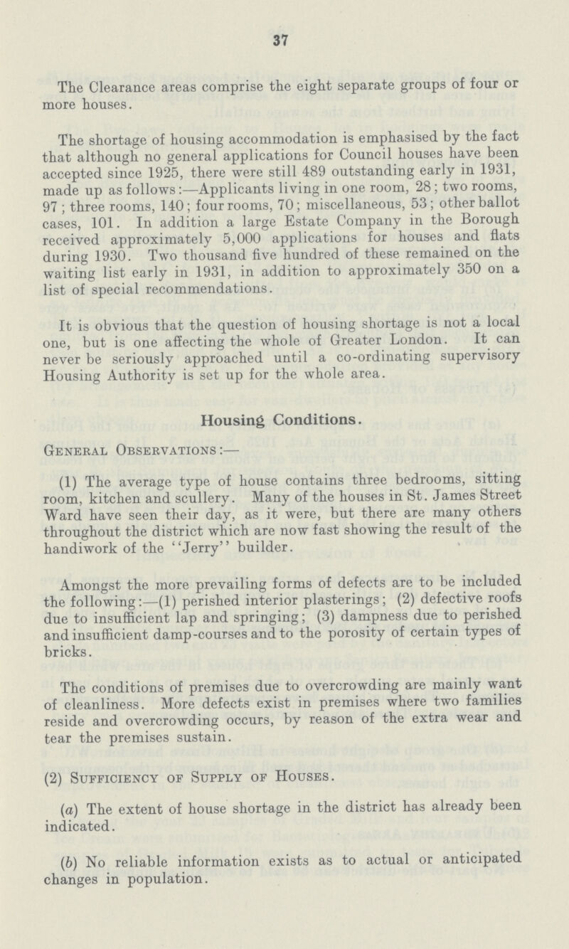37 The Clearance areas comprise the eight separate groups of four or more houses. The shortage of housing accommodation is emphasised by the fact that although no general applications for Council houses have been accepted since 1925, there were still 489 outstanding early in 1931, made up as follows:—Applicants living in one room, 28; two rooms, 97; three rooms, 140; four rooms, 70; miscellaneous, 53; other ballot cases, 101. In addition a large Estate Company in the Borough received approximately 5,000 applications for houses and flats during 1930. Two thousand five hundred of these remained on the waiting list early in 1931, in addition to approximately 350 on a list of special recommendations. It is obvious that the question of housing shortage is not a local one, but is one affecting the whole of Greater London. It can never be seriously approached until a co-ordinating supervisory Housing Authority is set up for the whole area. Housing Conditions. General Observations:— (1) The average type of house contains three bedrooms, sitting room, kitchen and scullery. Many of the houses in St. James Street Ward have seen their day, as it were, but there are many others throughout the district which are now fast showing the result of the handiwork of the Jerry builder. Amongst the more prevailing forms of defects are to be included the following:—(1) perished interior plasterings; (2) defective roofs due to insufficient lap and springing; (3) dampness due to perished and insufficient damp-courses and to the porosity of certain types of bricks. The conditions of premises due to overcrowding are mainly want of cleanliness. More defects exist in premises where two families reside and overcrowding occurs, by reason of the extra wear and tear the premises sustain. (2) Sufficiency of Supply of Houses. (a) The extent of house shortage in the district has already been indicated. (b) No reliable information exists as to actual or anticipated changes in population.