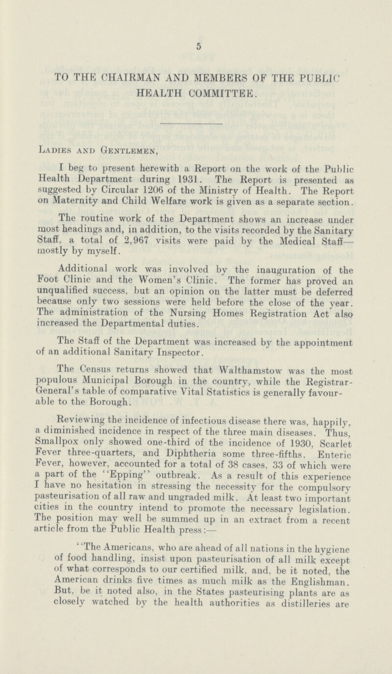 5 TO THE CHAIRMAN AND MEMBERS OF THE PUBLIC HEALTH COMMITTEE. Ladies and Gentlemen, I beg to present herewith a Report on the work of the Public Health Department during 1931. The. Report is presented as suggested by Circular 1206 of the Ministry of Health. The Report on Maternity and Child Welfare work is given as a separate section. The routine work of the Department shows an increase under most headings and, in addition, to the visits recorded by the Sanitary Staff, a total of 2,967 visits were paid by the Medical Staff— mostly by myself. Additional work was involved by the inauguration of the Foot Clinic and the Women's Clinic. The former has proved an unqualified success, but an opinion on the latter must be deferred because only two sessions were held before the close of the year. The administration of the Nursing Homes Registration Act also increased the Departmental duties. The Staff of the Department was increased by the appointment of an additional Sanitary Inspector. The Census returns showed that Walthamstow was the most populous Municipal Borough in the country, while the Registrar General's table of comparative Vital Statistics is generally favour able to the Borough. Reviewing the incidence of infectious disease there was, happily, a diminished incidence in respect of the three main diseases. Thus, Smallpox only showed one-third of the incidence of 1930, Scarlet Fever three-quarters, and Diphtheria some three-fifths. Enteric Fever, however, accounted for a total of 38 cases, 33 of which were a part of the Epping outbreak. As a result of this experience I have no hesitation in stressing the necessity for the compulsory pasteurisation of all raw and ungraded milk. At least two important cities in the country intend to promote the necessary legislation. The position may well be summed up in an extract from a recent article from the Public Health press:— “The Americans, who are ahead of all nations in the hygiene of food handling, insist upon pasteurisation of all milk except of what corresponds to our certified milk, and, be it noted, the American drinks five times as much milk as the Englishman. But, be it noted also, in the States pasteurising plants are as closely watched by the health authorities as distilleries are