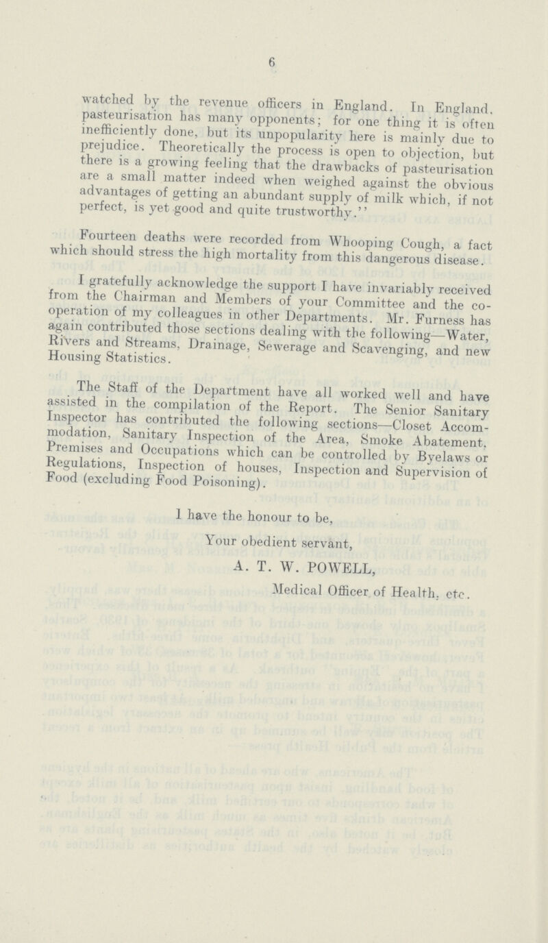 6 watched by the revenue officers in England. In England, pasteurisation has many opponents; for one thing it is often inefficiently done, but its unpopularity here is mainly due to prejudice. Theoretically the process is open to objection, but there is a growing feeling that the drawbacks of pasteurisation are a small matter indeed when weighed against the obvious advantages of getting an abundant supply of milk which, if not perfect, is yet good and quite trustworthy. Fourteen deaths were recorded from Whooping Cough, a fact which should stress the high mortality from this dangerous disease. I gratefully acknowledge the support I have invariably received from the Chairman and Members of your Committee and the co operation of my colleagues in other Departments. Mr. Furness has again contributed those sections dealing with the following—Water, Rivers and Streams, Drainage, Sewerage and Scavenging, and new Housing Statistics. The Staff of the Department have all worked well and have assisted in the compilation of the Report. The Senior Sanitary Inspector has contributed the following sections—Closet Accom modation, Sanitary Inspection of the Area, Smoke Abatement, Premises and Occupations which can be controlled by Byelaws or Regulations, Inspection of houses, Inspection and Supervision of Food (excluding Food Poisoning). I have the honour to be, Your obedient servant, A. T. W. POWELL, Medical Officer of Health, etc.