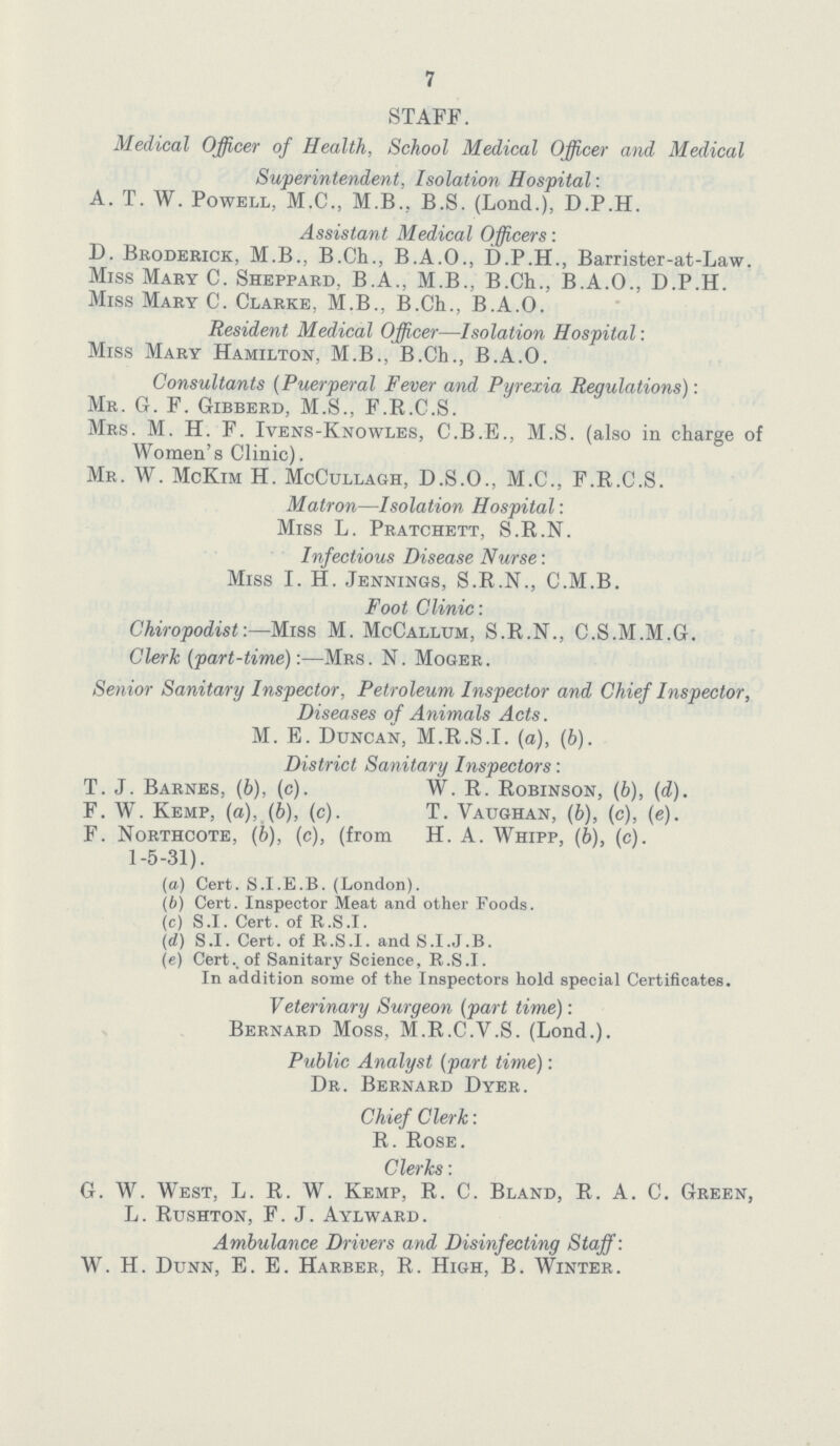 7 STAFF. Medical Officer of Health, School Medical Officer and Medical Superintendent, Isolation Hospital: A. T. W. Powell, M.C., M.B., B.S. (Lond.), D.P.H. Assistant Medical Officers: D. Broderick, M.B., B.Ch., B.A.O., D.P.H., Barrister-at-Law. Miss Mary C. Sheppard, B.A., M.B., B.Ch., B.A.O., D.P.H. Miss Mary C. Clarke, M.B., B.Ch., B.A.O. Resident Medical Officer—Isolation Hospital: Miss Mary Hamilton, M.B., B.Ch., B.A.O. Consultants (Puerperal Fever and Pyrexia Regulations): Mr. G. F. Gibberd, M.S., F.R.C.S. Mrs. M. H. F. Ivens-Knowles, C.B.E., M.S. (also in charge of Women's Clinic). Mr. W. McKim H. McCullagh, D.S.O., M.C., F.R.C.S. Matron—Isolation Hospital: Miss L. Pratchett, S.R.N. Infectious Disease Nurse: Miss I. H. Jennings, S.R.N., C.M.B. Foot Clinic: Chiropodist:—Miss M. McCallum, S.R.N., C.S.M.M.G. Clerk (part-time):-—Mrs. N. Moger. Senior Sanitary Inspector, Petroleum Inspector and Chief Inspector, Diseases of Animals Acts. M. E. Duncan, M.R.S.I, (a), (b). District Sanitary Inspectors: T.J. Barnes, (b), (c). W. R. Robinson, (b), (d). F. W. Kemp, (a), (b), (c). T. Vaughan, (b), (c), (e). F. Northcote, (b), (c), (from H. A. Whipp, (6), (c). 1-5-31). (a) Cert. S.I.E.B. (London). (b) Cert. Inspector Meat and other Foods. (c) S.I. Cert. of R.S.I. (d) S.I. Cert. of R.S.I. and S.I.J.B. (e) Cert., of Sanitary Science, R.S.I. In addition some of the Inspectors hold special Certificates. Veterinary Surgeon (part time): Bernard Moss, M.R.C.V.S. (Lond.). Public Analyst (part time): Dr. Bernard Dyer. Chief Clerk: R. Rose. Clerks: G. W. West, L. R. W. Kemp, R. C. Bland, R. A. C. Green, L. Rushton, F.J. Aylward. Ambulance Drivers and Disinfecting Staff: W. H. Dunn, E. E. Harber, R. High, B. Winter.
