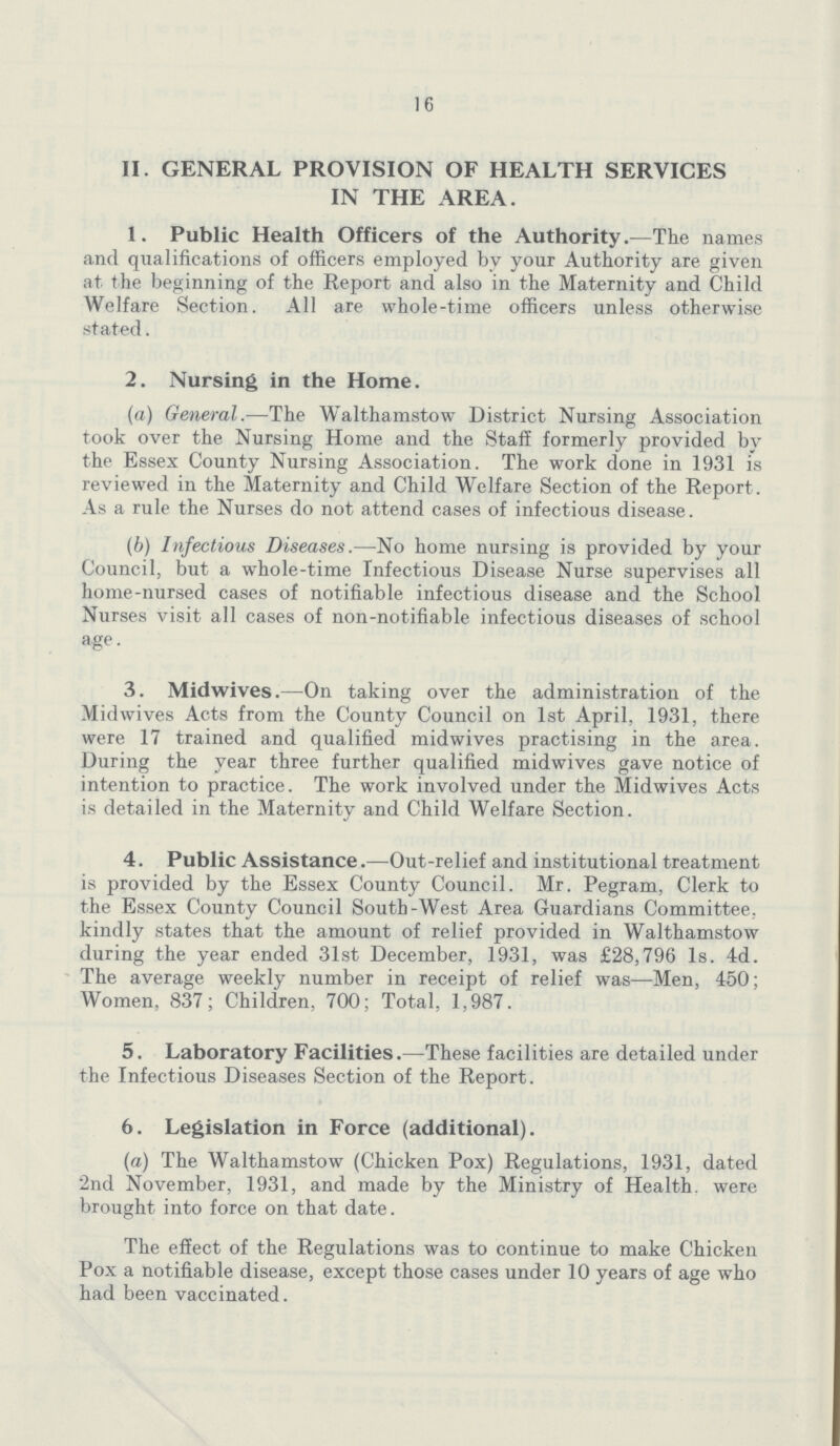 16 II. GENERAL PROVISION OF HEALTH SERVICES IN THE AREA. 1. Public Health Officers of the Authority.—The names and qualifications of officers employed by your Authority are given at the beginning of the Report and also in the Maternity and Child Welfare Section. All are whole-time officers unless otherwise stated. 2. Nursing in the Home. (a) General.—The Walthamstow District Nursing Association took over the Nursing Home and the Staff formerly provided by the Essex County Nursing Association. The work done in 1931 is reviewed in the Maternity and Child Welfare Section of the Report. As a rule the Nurses do not attend cases of infectious disease. (b) Infectious Diseases.—No home nursing is provided by your Council, but a whole-time Infectious Disease Nurse supervises all home-nursed cases of notifiable infectious disease and the School Nurses visit all cases of non-notifiable infectious diseases of school age. 3. Midwives.—On taking over the administration of the Midwives Acts from the County Council on 1st April, 1931, there were 17 trained and qualified midwives practising in the area. During the year three further qualified midwives gave notice of intention to practice. The work involved under the Midwives Acts is detailed in the Maternity and Child Welfare Section. 4. Public Assistance.—Out-relief and institutional treatment is provided by the Essex County Council. Mr. Pegram, Clerk to the Essex County Council South-West Area Guardians Committee, kindly states that the amount of relief provided in Walthamstow during the year ended 31st December, 1931, was £28,796 Is. 4d. The average weekly number in receipt of relief was—Men, 450; Women, 837; Children, 700; Total. 1,987. 5. Laboratory Facilities.—These facilities are detailed under the Infectious Diseases Section of the Report. 6. Legislation in Force (additional). (a) The Walthamstow (Chicken Pox) Regulations, 1931, dated 2nd November, 1931, and made by the Ministry of Health, were brought into force on that date. The effect of the Regulations was to continue to make Chicken Pox a notifiable disease, except those cases under 10 years of age who had been vaccinated.