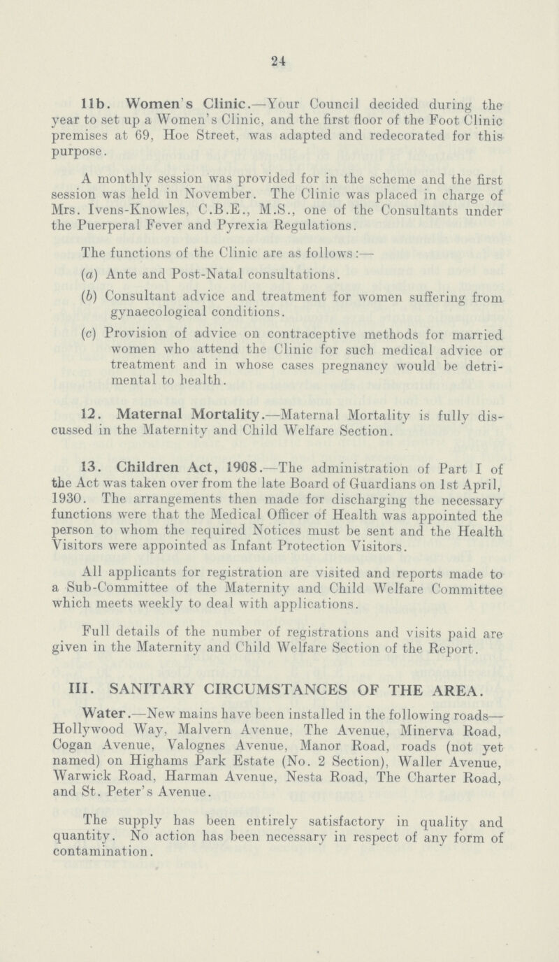 24 lib. Women's Clinic.—Your Council decided during the year to set up a Women's Clinic, and the first floor of the Foot Clinic premises at 69, Hoe Street, was adapted and redecorated for this purpose. A monthly session was provided for in the scheme, and the first session was held in November. The Clinic was placed in charge of Mrs. Ivens-Knowles, C.B.E., M.S., one of the Consultants under the Puerperal Fever and Pyrexia Regulations. The functions of the Clinic are as follows:— (а) Ante and Post-Natal consultations. (b) Consultant advice and treatment for women suffering from gynaecological conditions. (c) Provision of advice on contraceptive methods for married women who attend the Clinic for such medical advice or treatment and in whose cases pregnancy would be detri mental to health. 12. Maternal Mortality.—Maternal Mortality is fully dis cussed in the Maternity and Child Welfare Section. 13. Children Act, 1908. The administration of Part I of the Act was taken over from the late Board of Guardians on 1st April, 1930. The arrangements then made for discharging the necessary functions were that the Medical Officer of Health was appointed the person to whom the required Notices must be sent and the Health Visitors were appointed as Infant Protection Visitors. All applicants for registration are visited and reports made to a Sub-Committee of the Maternity and Child Welfare Committee which meets weekly to deal with applications. Full details of the number of registrations and visits paid are given in the Maternity and Child Welfare Section of the Report. III. SANITARY CIRCUMSTANCES OF THE AREA. Water.—New mains have been installed in the following roads— Hollywood Way, Malvern Avenue, The Avenue, Minerva Road, Cogan Avenue, Valognes Avenue, Manor Road, roads (not yet named) on Highams Park Estate (No. 2 Section), Waller Avenue, Warwick Road, Harman Avenue, Nesta Road, The Charter Road, and St. Peter's Avenue. The supply has been entirely satisfactory in quality and quantity. No action has been necessary in respect of any form of contamination.