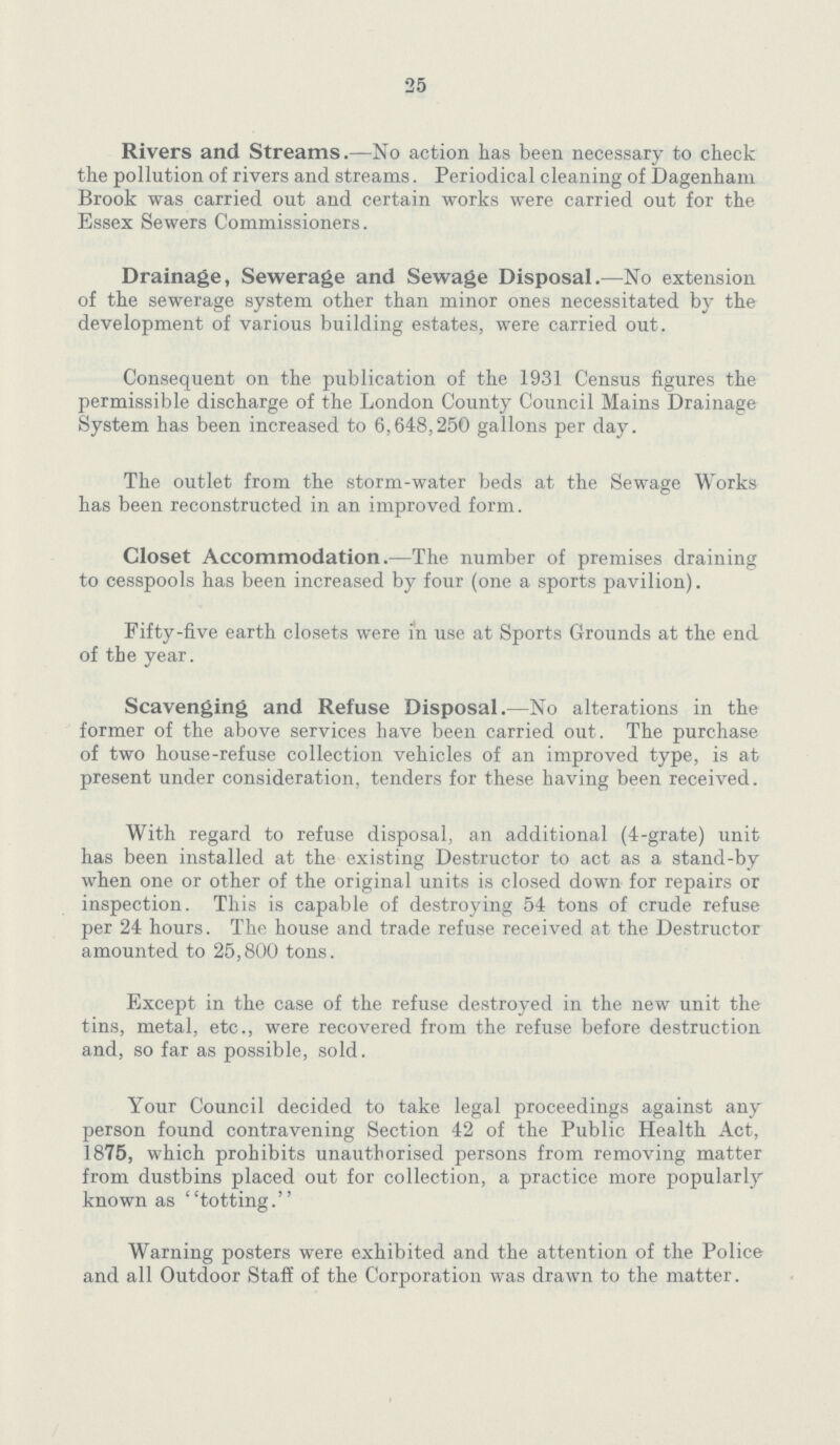 25 Rivers and Streams.—No action has been necessary to check the pollution of rivers and streams. Periodical cleaning of Dagenham Brook was carried out and certain works were carried out for the Essex Sewers Commissioners. Drainage, Sewerage and Sewage Disposal.—No extension of the sewerage system other than minor ones necessitated by the development of various building estates, were carried out. Consequent on the publication of the 1931 Census figures the permissible discharge of the London County Council Mains Drainage System has been increased to 6,648,250 gallons per day. The outlet from the storm-water beds at the Sewage Works has been reconstructed in an improved form. Closet Accommodation.—The number of premises draining to cesspools has been increased by four (one a sports pavilion). Fifty-five earth closets were in use at Sports Grounds at the end of the year. Scavenging and Refuse Disposal.—No alterations in the former of the above services have been carried out. The purchase of two house-refuse collection vehicles of an improved type, is at present under consideration, tenders for these having been received. With regard to refuse disposal, an additional (4-grate) unit has been installed at the existing Destructor to act as a stand-by when one or other of the original units is closed down for repairs or inspection. This is capable of destroying 54 tons of crude refuse per 24 hours. The house and trade refuse received at the Destructor amounted to 25,800 tons. Except in the case of the refuse destroyed in the new unit the tins, metal, etc., were recovered from the refuse before destruction and, so far as possible, sold. Your Council decided to take legal proceedings against any person found contravening Section 42 of the Public Health Act, 1875, which prohibits unauthorised persons from removing matter from dustbins placed out for collection, a practice more popularly known as totting. Warning posters were exhibited and the attention of the Police and all Outdoor Staff of the Corporation was drawn to the matter.