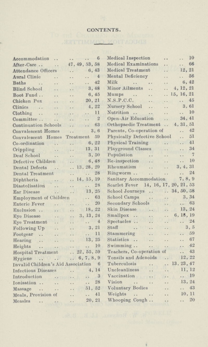 CONTENTS. Accommodation 6 After-Care 47,49,53,58 Attendance Officers 6, 43 Aural Clinic 4 Baths 42 Blind School 3,48 Boot Fund 6,45 Chicken Pox 20,21 Clinics 4, 22 Clothing 11 Committee 2 Continuation Schools 63 Convalescent Homes 3,6 Convalescent Homes Treatment 59 Co-ordination 6,22 Crippling 13, 31 Deaf School 3,50 Defective Children 6,48 Dental Defects 13, 28, 29 Dental Treatment 28 Diphtheria 14, 15, 19 Diastolisation 28 Ear Disease 13, 25 Employment of Children 63 Enteric Fever 20 Exclusion 18, 22 Eye Disease 3, 13,24 Eye Treatment 4 Following Up 3,21 Footgear 11 Hearing 13, 25 Heights 10 Hospital Treatment 22,55,59 Hygiene 6, 7, 8, 9 Invalid Children's Aid Association 6 Infectious Diseases 4, 14 Introduction 3 Ionisation 28 Massage 51, 52 Meals, Provision of 41 Measles 20, 21 Medical Inspection 10 Medical Examinations 66 Medical Treatment 12, 21 Mental Deficiency 56 Milk 6, 42 Minor Ailments 4,12,21 Mumps 15, 16,21 N.S.P.C.C. 45 Nursery School 3,61 Nutrition 10 Open-Air Education 34, 41 Orthopaedic Treatment 4, 31, 51 Parents, Co-operation of 42 Physically Defective School 51 Physical Training 41 Playground Classes 34 Population 7 Re-inspection 10 Rheumatism 3,4,31 Ringworm 24 Sanitary Accommodation 7, 8, 9 Scarlet Fever 14, 16, 17, 20, 21, 53 School Journeys 34,50,58 School Camps 3,34 Secondary Schools 63 Skin Disease 13, 24 Smallpox 6, 18, 19 Spectacles 24 Staff 3,5 Stammering 59 Statistics 67 Swimming 42 Teachers, Co-operation of 43 Tonsils and Adenoids 12, 22 Tuberculosis 13,23,47 Uncleanliness 11, 12 Vaccination 19 Vision 13, 24 Voluntary Bodies 43 Weights 10, 11 Whooping Cough 20
