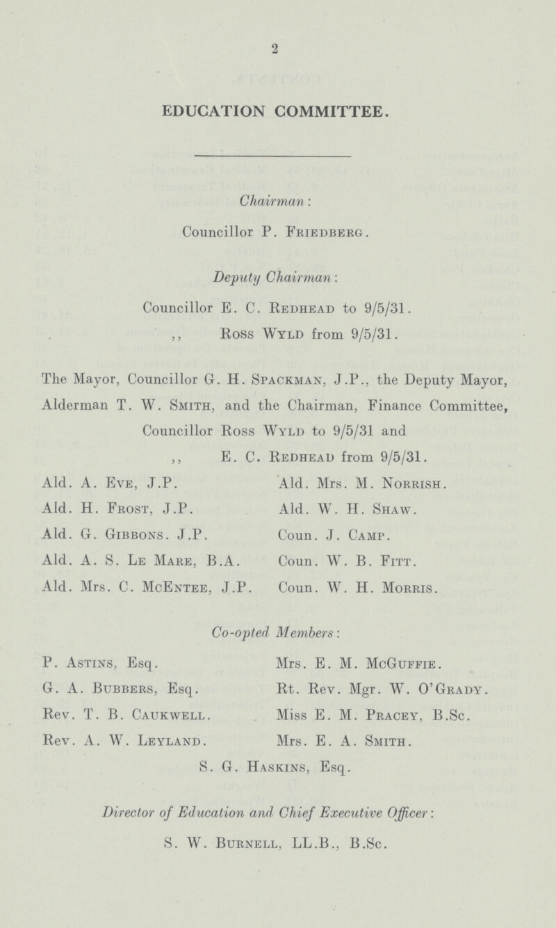 2 EDUCATION COMMITTEE. Chairman: Councillor P. Friedberg. Deputy Chairman: Councillor E. C. Redhead to 9/5/31. ,, Ross Wyld from 9/5/31. The Mayor, Councillor G. H. Spackman, J.P., the Deputy Mayor, Alderman T. W. Smith, and the Chairman, Finance Committee, Councillor Ross Wyld to 9/5/31 and „ E. C. Redhead from 9/5/31. Ald. A. Eve, J.P. Ald. Mrs. M. Norrish. Ald. H. Frost, J.P. Ald. W. H. Shaw. Ald. G. Gibbons. J.P. Coun. J. Camp. Ald. A. S. Le Mare, B.A. Coun. W. B. Fitt. Ald. Mrs. C. McEntee, J.P. Coun. W. H. Morris. Co-opted Members: P. Astins, Esq. Mrs. E. M. McGuffie. G. A. Bubbers, Esq. Rt. Rev. Mgr. W. O'Grady. Rev. T. B. Caukwell. Miss E. M. Pracey, B.Sc. Rev. A. W. Leyland. Mrs. E. A. Smith. S. G. Haskins, Esq. Director of Education and Chief Executive Officer : S. W. Burnell, LL.B., B.Sc.