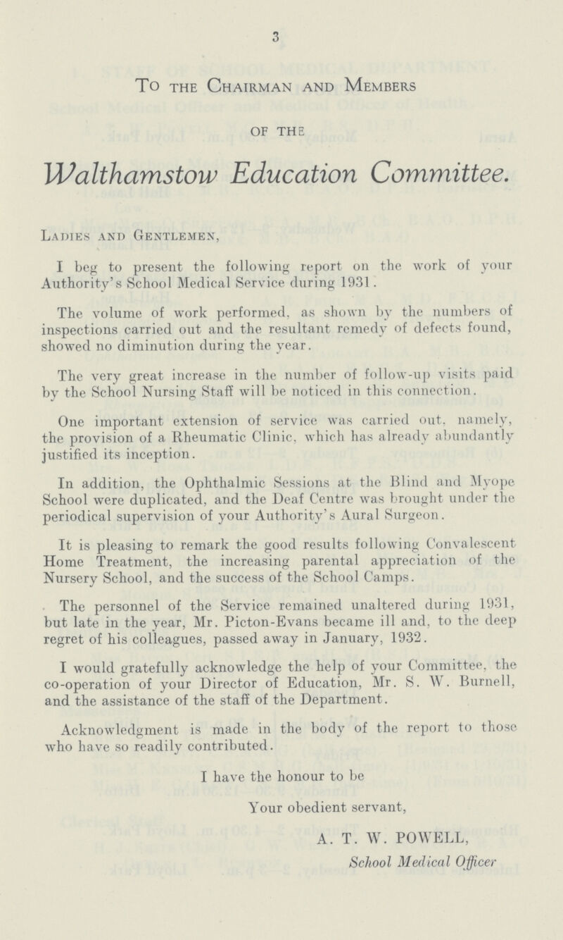 3 To the Chairman and Members of the Walthamstow Education Committee. Ladies and Gentlemen, I beg to present the following report on the work of your Authority's School Medical Service during 1931. The volume of work performed, as shown by the numbers of inspections carried out and the resultant remedy of defects found, showed no diminution during the year. The very great increase in the number of follow-up visits paid by the School Nursing Staff will be noticed in this connection. One important extension of service was carried out, namely, the provision of a Rheumatic Clinic, which has already abundantly justified its inception. In addition, the Ophthalmic Sessions at the Blind and Myope School were duplicated, and the Deaf Centre was brought under the periodical supervision of your Authority's Aural Surgeon. It is pleasing to remark the good results following Convalescent Home Treatment, the increasing parental appreciation of the Nursery School, and the success of the School Camps. The personnel of the Service remained unaltered during 1931, but late in the year, Mr. Picton-Evans became ill and, to the deep regret of his colleagues, passed away in January, 1932. I would gratefully acknowledge the help of your Committee, the co-operation of your Director of Education, Mr. S. W. Burnell, and the assistance of the staff of the Department. Acknowledgment is made in the body of the report to those who have so readily contributed. I have the honour to be Your obedient servant, A. T. W. POWELL, School Medical Officer