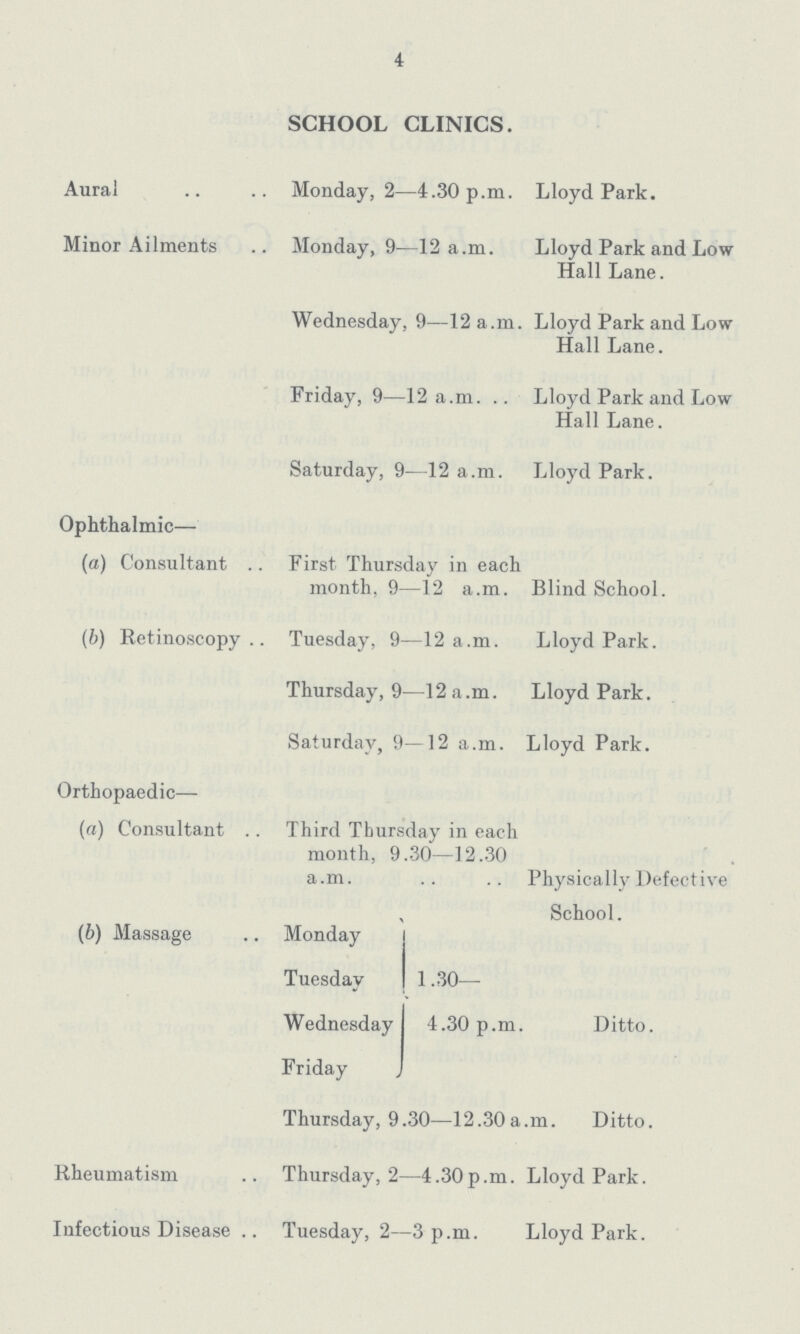 4 SCHOOL CLINICS. Aural Monday, 2—4.30 p.m. Lloyd Park. Minor Ailments Monday, 9—12 a.m. Lloyd Park and Low Hall Lane. Wednesday, 9—12 a.m. Lloyd Park and Low Hall Lane. Friday, 9—12 a.m. Lloyd Park and Low Hall Lane. Saturday, 9—12 a.m. Lloyd Park. Ophthalmic— (a) Consultant First Thursday in each month, 9—12 a.m. Blind School. (b) Retinoscopy Tuesday, 9—12 a.m. Lloyd Park. Thursday, 9—12 a.m. Lloyd Park. Saturday, 9—12 a.m. Lloyd Park. Orthopaedic— (a) Consultant .. Third Thursday in each month, 9.30—12.30 a.m. Physically Defective School. (b) Massage Monday Tuesday 1.30— Wednesday 4.30 p.m. Ditto. Friday Thursday, 9.30—12.30a.m. Ditto. Rheumatism Thursday, 2—4.30p.m. Lloyd Park. Infectious Disease Tuesday, 2—3p.m. Lloyd Park.