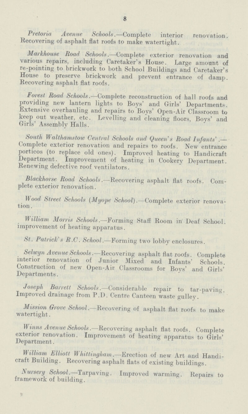 8 Pretoria Avenue Schools.—Complete interior renovation. Recovering of asphalt flat roofs to make watertight. Markhouse Road Schools.—Complete exterior renovation and various repairs, including Caretaker's House. Large amount of re-pointing to brickwork to both School Buildings and Caretaker's House to preserve brickwork and prevent entrance of damp. Recovering asphalt flat roofs. Forest Road Schools.—Complete reconstruction of hall roofs and providing new lantern lights to Boys' and Girls' Departments. Extensive overhauling and repairs to Boys' Open-Air Classroom to keep out weather, etc. Levelling and cleaning floors, Boys' and Girls' Assembly Halls. South Walthamstow Central Schools and Queen's Road Infants'.— Complete exterior renovation and repairs to roofs. New entrance porticos (to replace old ones). Improved heating to Handicraft Department. Improvement of heating in Cookery Department. Renewing defective roof ventilators. Blackhorse Road Schools.-Recovering asphalt flat roofs. Com plete exterior renovation. Wood Street Schools (Myope School).—Complete exterior renova tion. William Morris Schools.—Forming Staff Room in Deaf School. improvement of heating apparatus. St. Patrick's R.C. School.—Forming two lobby enclosures. Selwyn Avenue Schools.—Recovering asphalt flat roofs. Complete interior renovation of Junior Mixed and Infants' Schools. Construction of new Open-Air Classrooms for Boys' and Girls' Departments. Joseph Barrett Schools.—Considerable repair to tar-paving. Improved drainage from P.D. Centre Canteen waste gulley. Mission Grove School.—Recovering of asphalt flat roofs to make watertight. Winns Avenue Schools.—Recovering asphalt flat roofs. Complete exterior renovation. Improvement of heating apparatus to Girls' Department. William Elliott Whittingham.—Erection of new Art and Handi craft Building. Recovering asphalt flats of existing buildings. Nursery School.—Tarpaving. Improved warming. Repairs to framework of building.