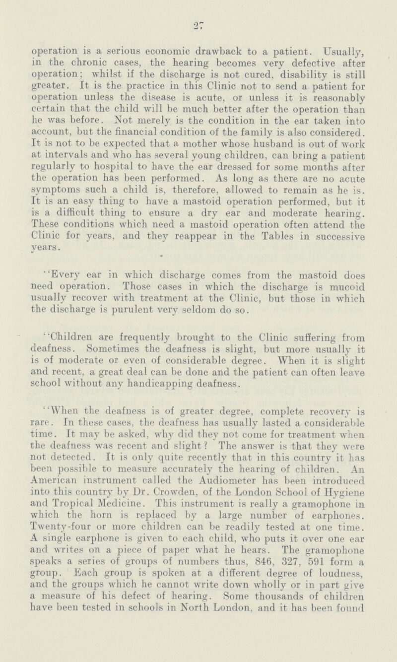 27 operation is a serious economic drawback to a patient. Usually, in the chronic cases, the hearing becomes very defective after operation; whilst if the discharge is not cured, disability is still greater. It is the practice in this Clinic not to send a patient for operation unless the disease is acute, or unless it is reasonably certain that the child will be much better after the operation than he was before. Not merely is the condition in the ear taken into account, but the financial condition of the family is also considered. It is not to be expected that a mother whose husband is out of work at intervals and who has several young children, can bring a patient regularly to hospital to have the ear dressed for some months after the operation has been performed. As long as there are no acute symptoms such a child is, therefore, allowed to remain as he is. It is an easy thing to have a mastoid operation performed, but it is a difficult thing to ensure a dry ear and moderate hearing. These conditions which need a mastoid operation often attend the Clinic for years, and they reappear in the Tables in successive years. ' 'Every ear in which discharge comes from the mastoid does need operation. Those cases in which the discharge is mucoid usually recover with treatment at the Clinic, but those in which the discharge is purulent very seldom do so. Children are frequently brought to the Clinic suffering from deafness. Sometimes the deafness is slight, but more usually it is of moderate or even of considerable degree. When it is slight and recent, a great deal can be done and the patient can often leave school without any handicapping deafness. ' 'When the deafness is of greater degree, complete recovery is rare. In these cases, the deafness has usually lasted a considerable time. It may be asked, why did they not come for treatment when the deafness was recent and slight? The answer is that they were not detected. It is only quite recently that in this country it has been possible to measure accurately the hearing of children. An American instrument called the Audiometer has been introduced into this country by Dr. Crowden, of the London School of Hygiene and Tropical Medicine. This instrument is really a gramophone in which the horn is replaced by a large number of earphones. Twenty-four or more children can be readily tested at one time. A single earphone is given to each child, who puts it over one ear and writes on a piece of paper what he hears. The gramophone speaks a series of groups of numbers thus, 846, 327, 591 form a group. Each group is spoken at a different degree of loudness, and the groups which he cannot write down wholly or in part give a measure of his defect of hearing. Some thousands of children have been tested in schools in North London, and it has been found