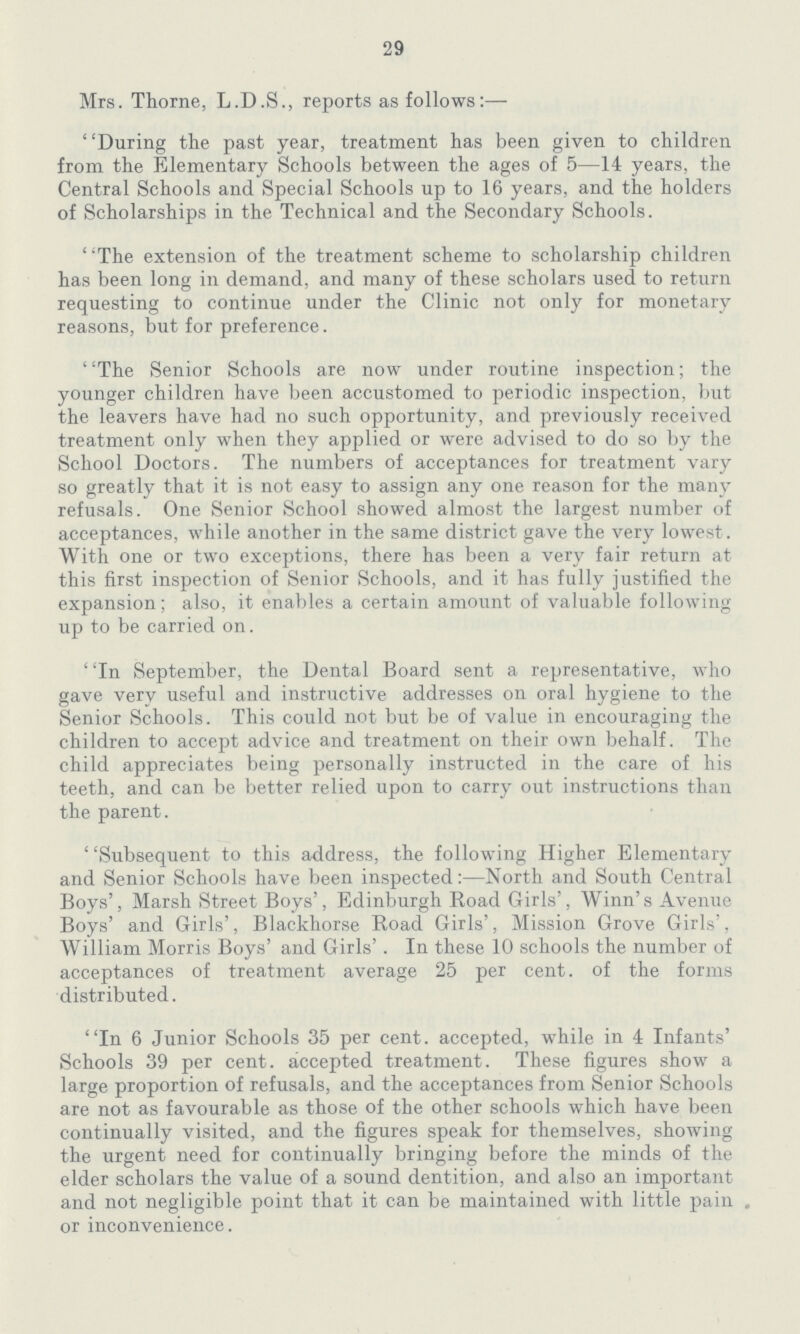 29 Mrs. Thorne, L.D.S., reports as follows:— During the past year, treatment has been given to children from the Elementary Schools between the ages of 5—14 years, the Central Schools and Special Schools up to 16 years, and the holders of Scholarships in the Technical and the Secondary Schools. ' 'The extension of the treatment scheme to scholarship children has been long in demand, and many of these scholars used to return requesting to continue under the Clinic not only for monetary reasons, but for preference. The Senior Schools are now under routine inspection; the younger children have been accustomed to periodic inspection, but the leavers have had no such opportunity, and previously received treatment only when they applied or were advised to do so by the School Doctors. The numbers of acceptances for treatment vary so greatly that it is not easy to assign any one reason for the many refusals. One Senior School showed almost the largest number of acceptances, while another in the same district gave the very lowest. With one or two exceptions, there has been a very fair return at this first inspection of Senior Schools, and it has fully justified the expansion; also, it enables a certain amount of valuable following up to be carried on. In September, the Dental Board sent a representative, who gave very useful and instructive addresses on oral hygiene to the Senior Schools. This could not but be of value in encouraging the children to accept advice and treatment on their own behalf. The child appreciates being personally instructed in the care of his teeth, and can be better relied upon to carry out instructions than the parent. Subsequent to this address, the following Higher Elementary and Senior Schools have been inspected:—North and South Central Boys', Marsh Street Boys', Edinburgh Road Girls', Winn's Avenue Boys' and Girls', Blackhorse Road Girls', Mission Grove Girls', William Morris Boys' and Girls' . In these 10 schools the number of acceptances of treatment average 25 per cent.of the forms distributed. In 6 Junior Schools 35 per cent.accepted, while in 4 Infants' Schools 39 per cent.accepted treatment. These figures show a large proportion of refusals, and the acceptances from Senior Schools are not as favourable as those of the other schools which have been continually visited, and the figures speak for themselves, showing the urgent need for continually bringing before the minds of the elder scholars the value of a sound dentition, and also an important and not negligible point that it can be maintained with little pain , or inconvenience.