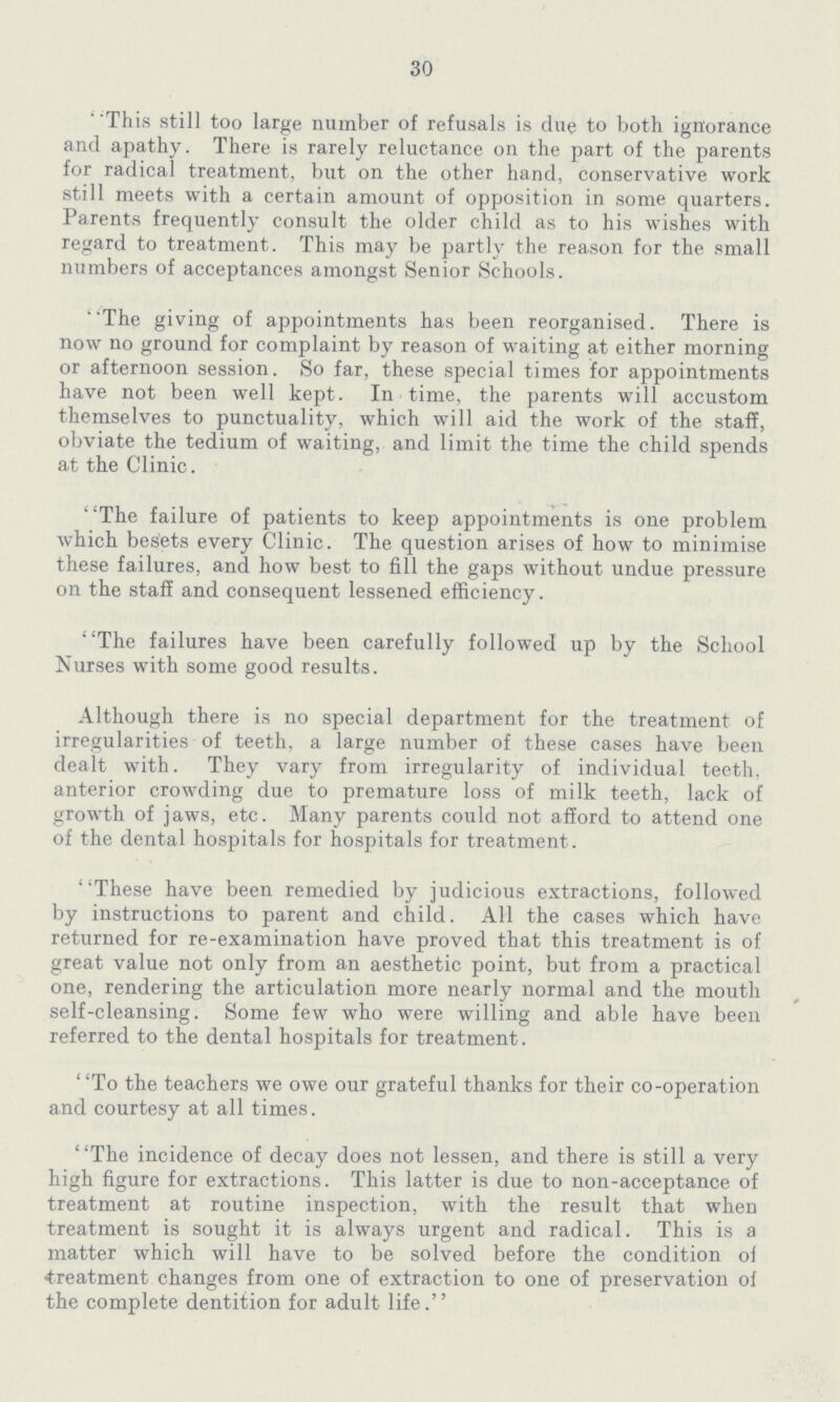 30 This still too large number of refusals is due to both ignorance and apathy. There is rarely reluctance on the part of the parents for radical treatment, but on the other hand, conservative work still meets with a certain amount of opposition in some quarters. Parents frequently consult the older child as to his wishes with regard to treatment. This may be partly the reason for the small numbers of acceptances amongst Senior Schools. The giving of appointments has been reorganised. There is now no ground for complaint by reason of waiting at either morning or afternoon session. So far, these special times for appointments have not been well kept. In time, the parents will accustom themselves to punctuality, which will aid the work of the staff, obviate the tedium of waiting, and limit the time the child spends at the Clinic. The failure of patients to keep appointments is one problem which besets every Clinic. The question arises of how to minimise these failures, and how best to fill the gaps without undue pressure on the staff and consequent lessened efficiency. ' 'The failures have been carefully followed up by the School Nurses with some good results. Although there is no special department for the treatment of irregularities of teeth, a large number of these cases have been dealt with. They vary from irregularity of individual teeth, anterior crowding due to premature loss of milk teeth, lack of growth of jaws, etc. Many parents could not afford to attend one of the dental hospitals for hospitals for treatment. These have been remedied by judicious extractions, followed by instructions to parent and child. All the cases which have returned for re-examination have proved that this treatment is of great value not only from an aesthetic point, but from a practical one, rendering the articulation more nearly normal and the mouth self-cleansing. Some few who were willing and able have been referred to the dental hospitals for treatment. ' 'To the teachers we owe our grateful thanks for their co-operation and courtesy at all times. The incidence of decay does not lessen, and there is still a very high figure for extractions. This latter is due to non-acceptance of treatment at routine inspection, with the result that when treatment is sought it is always urgent and radical. This is a matter which will have to be solved before the condition of treatment changes from one of extraction to one of preservation of the complete dentition for adult life.