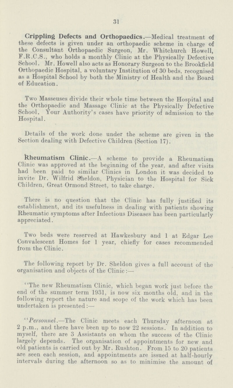 31 Crippling Defects and Orthopaedics.—Medical treatment of these defects is given under an orthopaedic scheme in charge of the Consultant Orthopaedic Surgeon, Mr. Whitchurch Howell, F.R.C.S., who holds a monthly Clinic at the Physically Defective School. Mr. Howell also acts as Honorary Surgeon to the Brookfield Orthopaedic Hospital, a voluntary Institution of 30 beds, recognised as a Hospital School by both the Ministry of Health and the Board of Education. Two Masseuses divide their whole time between the Hospital and the Orthopaedic and Massage Clinic at the Physically Defective School. Your Authority's cases have priority of admission to the Hospital. Details of the work done under the scheme are given in the Section dealing with Defective Children (Section 17). Rheumatism Clinic.—A scheme to provide a Rheumatism Clinic was approved at the beginning of the year, and after visits had been paid to similar Clinics in London it was decided to invite Dr. Wilfrid Sheldon, Physician to the Hospital for Sick Children. Great Ormond Street, to take charge. There is no question that the Clinic has fully justified its establishment, and its usefulness in dealing with patients showing Rheumatic symptoms after Infectious Diseases has been particularly appreciated. Two beds were reserved at Hawkesbury and 1 at Edgar Lee Convalescent Homes for 1 year, chiefly for cases recommended from the Clinic. The following report by Dr. Sheldon gives a full account of the organisation and objects of the Clinic:— The new Rheumatism Clinic, which began work just before the end of the summer term 1931, is now six months old, and in the following report the nature and scope of the work which has been undertaken is presented :— Personnel.—The Clinic meets each Thursday afternoon at 2 p.m., and there have been up to now 22 sessions. In addition to myself, there are 3 Assistants on whom the success of the Clinic largely depends. The organisation of appointments for new and old patients is carried out by Mr. Rushton. From 15 to 20 patients are seen each session, and appointments are issued at half-hourly intervals during the afternoon so as to minimise the amount of