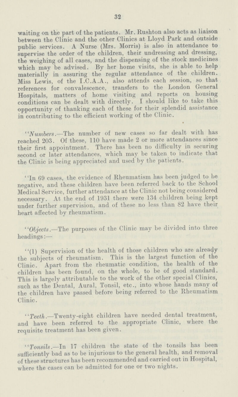 32 waiting on the part of the patients. Mr. Rushton also acts as liaison between the Clinic and the other Clinics at Lloyd Park and outside public services. A Nurse (Mrs. Morris) is also in attendance to supervise the order of the children, their undressing and dressing, the weighing of all cases, and the dispensing of the stock medicines which may be advised. By her home visits, she is able to help materially in assuring the regular attendance of the children. Miss Lewis, of the I.C.A.A., also attends each session, so that references for convalescence, transfers to the London General Hospitals, matters of home visiting and reports on housing conditions can be dealt with directly. I should like to take this opportunity of thanking each of these for their splendid assistance in contributing to the efficient working of the Clinic. Numbers.—The number of new cases so far dealt with has reached 203. Of these, 110 have made 2 or more attendances since their first appointment. There has been no difficulty in securing second or later attendances, which may be taken to indicate that the Clinic is being appreciated and used by the patients. In 69 cases, the evidence of Rheumatism has been judged to be negative, and these children have been referred back to the School Medical Service, further attendance at the Clinic not being considered necessary. At the end of 1931 there were 134 children being kept under further supervision, and of these no less than 82 have their heart affected by rheumatism. Objects.—The purposes of the Clinic may be divided into three headings:— (1) Supervision of the health of those children who are already the subjects of rheumatism. This is the largest function of the Clinic. Apart from the rheumatic condition, the health of the children has been found, oil the whole, to be of good standard. This is largely attributable to the work of the other special Clinics, such as the Dental, Aural, Tonsil, etc., into whose hands many of the children have passed before being referred to the Rheumatism Clinic. ''Teeth.—Twenty-eight children have needed dental treatment, and have been referred to the appropriate Clinic, where the requisite treatment has been given. Tonsils.—In 17 children the state of the tonsils has been sufficiently bad as to be injurious to the general health, and removal of these structures has been recommended and carried out in Hospital, where the cases can be admitted for one or two nights.