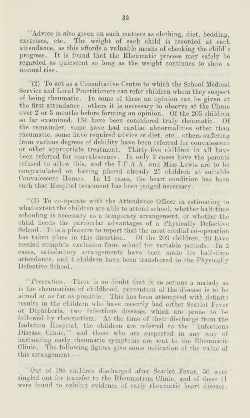 33 Advice is also given on such matters as clothing, diet, bedding, exercises, etc. The weight of each child is recorded at each attendance, as this affords a valuable means of checking the child's progress. It is found that the Rheumatic process may safely be regarded as quiescent so long as the weight continues to show a normal rise. (2) To act as a Consultative Centre to which the School Medical Service and Local Practitioners can refer children whom they suspect of being rheumatic. In some of these an opinion can be given at the first attendance; others it is necessary to observe at the Clinic over 2 or 3 months before forming an opinion. Of the 203 children so far examined, 134 have been considered truly rheumatic. Of the remainder, some have had cardiac abnormalities other than rheumatic, some have required advice re diet, etc., others suffering from various degrees of debility have been referred for convalescent or other appropriate treatment. Thirty-five children in all have been referred for convalescence. In only 2 cases have the parents refused to allow this, and the I.C.A.A. and Miss Lewis are to be congratulated on having placed already 25 children at suitable Convalescent Homes. In 12 cases, the heart condition has been such that Hospital treatment has been judged necessary. (3) To co-operate with the Attendance Officer in estimating to what extent the children are able to attend school, whether half-time schooling is necessary as a temporary arrangement, or whether the child needs the particular advantages of a Physically Defective School. It is a pleasure to report that the most cordial co-operation has taken place in this direction. Of the 203 children, 20 have needed complete exclusion from school for variable periods. In 2 cases, satisfactory arrangements have been made for half-time attendance, and 4 children have been transferred to the Physically Defective School. Prevention.—There is no doubt that in so serious a malady as is the rheumatism of childhood, prevention of the disease is to be aimed at as far as possible. This has been attempted with definite results in the children who have recently had either Scarlet Fever or Diphtheria, two infectious diseases which are prone to be followed by rheumatism. At the time of their discharge from the Isolation Hospital, the children are referred to the ' 'Infectious Disease Clinic, and those who are suspected in any way of harbouring early rheumatic symptoms are sent to the Rheumatic Clinic. The following figures give some indication of the value of this arrangement:— Out of 198 children discharged after Scarlet Fever, 30 were singled out for transfer to the Rheumatism Clinic, and of these 11 were found to exhibit evidence of early rheumatic heart disease.