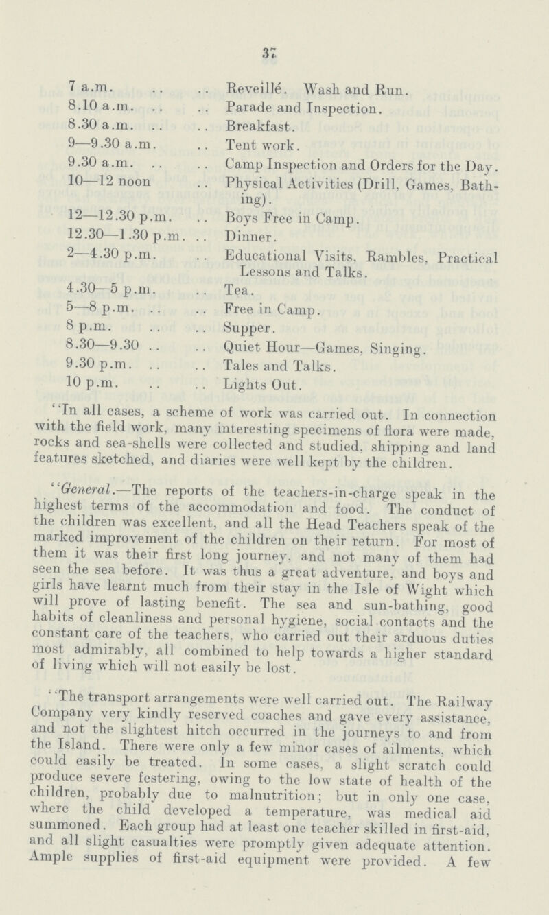 37 7 a.m. Reveille. Wash and Run. 8.10 a.m. Parade and Inspection. 8.30 a.m. Breakfast. 9—9.30 a.m. Tent work. 9.30 a.m. Camp Inspection and Orders for the Day. 10—12 noon Physical Activities (Drill, Games, Bath¬ ing)- 12—12.30 p.m. Boys Free in Camp. 12.30—1.30 p.m. . Dinner. 2—4.30p.m. Educational Visits, Rambles, Practical Lessons and Talks. 4.30—5p.m. Tea. 5—8 p.m. Free in Camp. 8 p.m. Supper. 8.30—9.30 Quiet Hour—Games, Singing. 9.30 p.m. Tales and Talks. 10 p.m. Lights Out. ''In all cases, a scheme of work was carried out. In connection with the field work, many interesting specimens of flora were made, rocks and sea-shells were collected and studied, shipping and land features sketched, and diaries were well kept by the children. General.—The reports of the teachers-in-charge speak in the highest terms of the accommodation and food. The conduct of the children was excellent, and all the Head Teachers speak of the marked improvement of the children on their return. For most of them it was their first long journey, and not many of them had seen the sea before. It was thus a great adventure, and boys and girls have learnt much from their stay in the Isle of Wight which will prove of lasting benefit. The sea and sun-bathing, good habits of cleanliness and personal hygiene, social contacts and the constant care of the teachers, who carried out their arduous duties most admirably, all combined to help towards a higher standard of living which will not easily be lost. ' 'The transport arrangements were well carried out. The Railway Company very kindly reserved coaches and gave every assistance, and not the slightest hitch occurred in the journeys to and from the Island. There were only a few minor cases of ailments, which could easily be treated. In some cases, a slight scratch could produce severe festering, owing to the low state of health of the children, probably due to malnutrition; but in only one case, where the child developed a temperature, was medical aid summoned. Each group had at least one teacher skilled in first-aid, and all slight casualties were promptly given adequate attention. Ample supplies of first-aid equipment were provided. A few