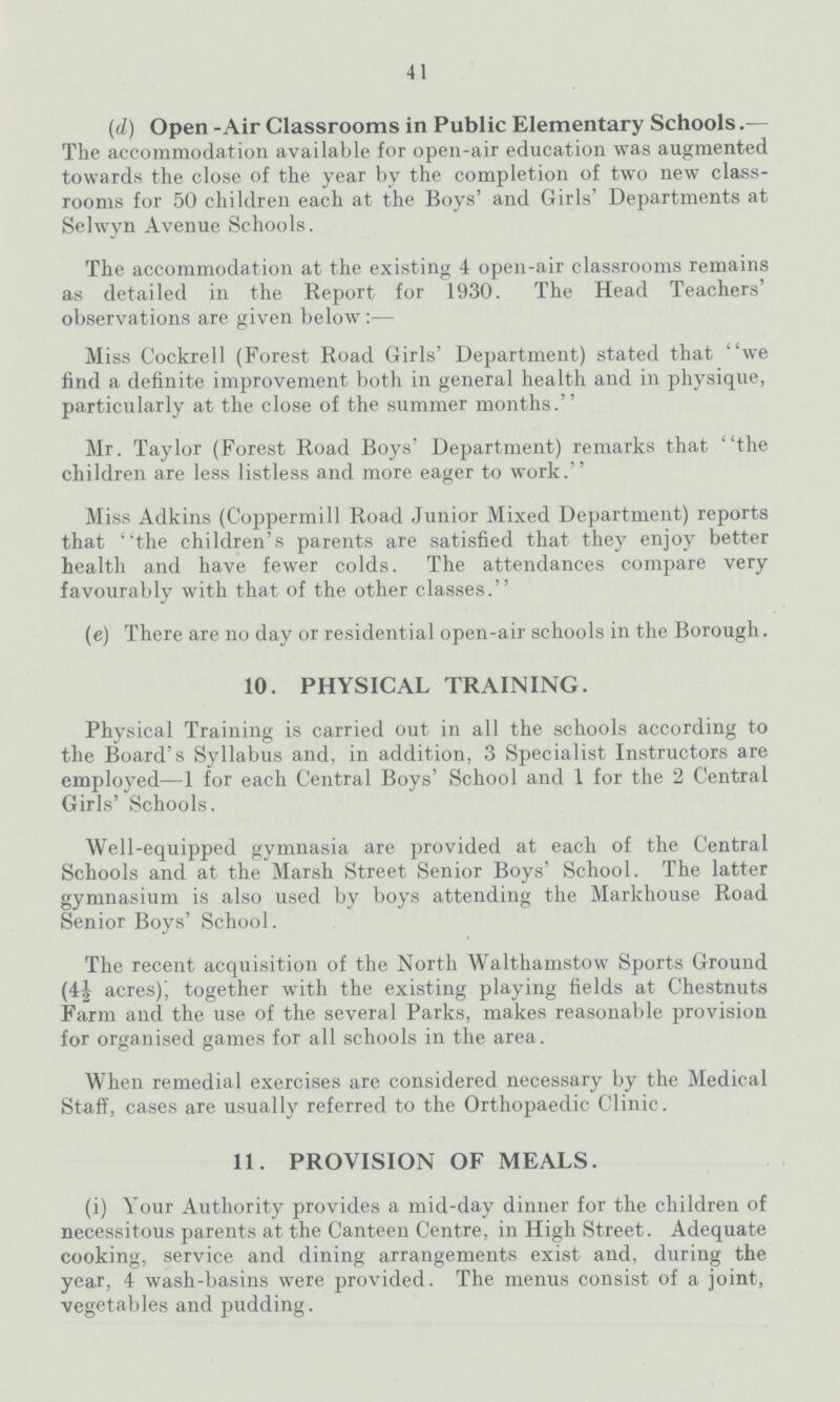 41 (d) Open - Air Classrooms in Public Elementary Schools.— The accommodation available for open-air education was augmented towards the close of the year by the completion of two new class rooms for 50 children each at the Boys' and Girls' Departments at Selwyn Avenue Schools. The accommodation at the existing 4 open-air classrooms remains as detailed in the Report for 1930. The Head Teachers' observations are given below:— Miss Cockrell (Forest Road Girls' Department) stated that we find a definite improvement both in general health and in physique, particularly at the close of the summer months. Mr. Taylor (Forest Road Boys' Department) remarks that the children are less listless and more eager to work. Miss Adkins (Coppermill Road Junior Mixed Department) reports that the children's parents are satisfied that they enjoy better health and have fewer colds. The attendances compare very favourably with that of the other classes. (e) There are no day or residential open-air schools in the Borough. 10. PHYSICAL TRAINING. Physical Training is carried out in all the schools according to the Board's Syllabus and, in addition, 3 Specialist Instructors are employed—1 for each Central Boys' School and 1 for the 2 Central Girls' Schools. Well-equipped gymnasia are provided at each of the Central Schools and at the Marsh Street Senior Boys' School. The latter gymnasium is also used by boys attending the Markhouse Road Senior Boys' School. The recent acquisition of the North Walthamstow Sports Ground (4½ acres), together with the existing playing fields at Chestnuts Farm and the use of the several Parks, makes reasonable provision for organised games for all schools in the area. When remedial exercises are considered necessary by the Medical Staff, cases are usually referred to the Orthopaedic Clinic. 11. PROVISION OF MEALS. (i) Your Authority provides a mid-day dinner for the children of necessitous parents at the Canteen Centre, in High Street. Adequate cooking, service and dining arrangements exist and, during the year, 4 wash-basins were provided. The menus consist of a joint, vegetables and pudding.