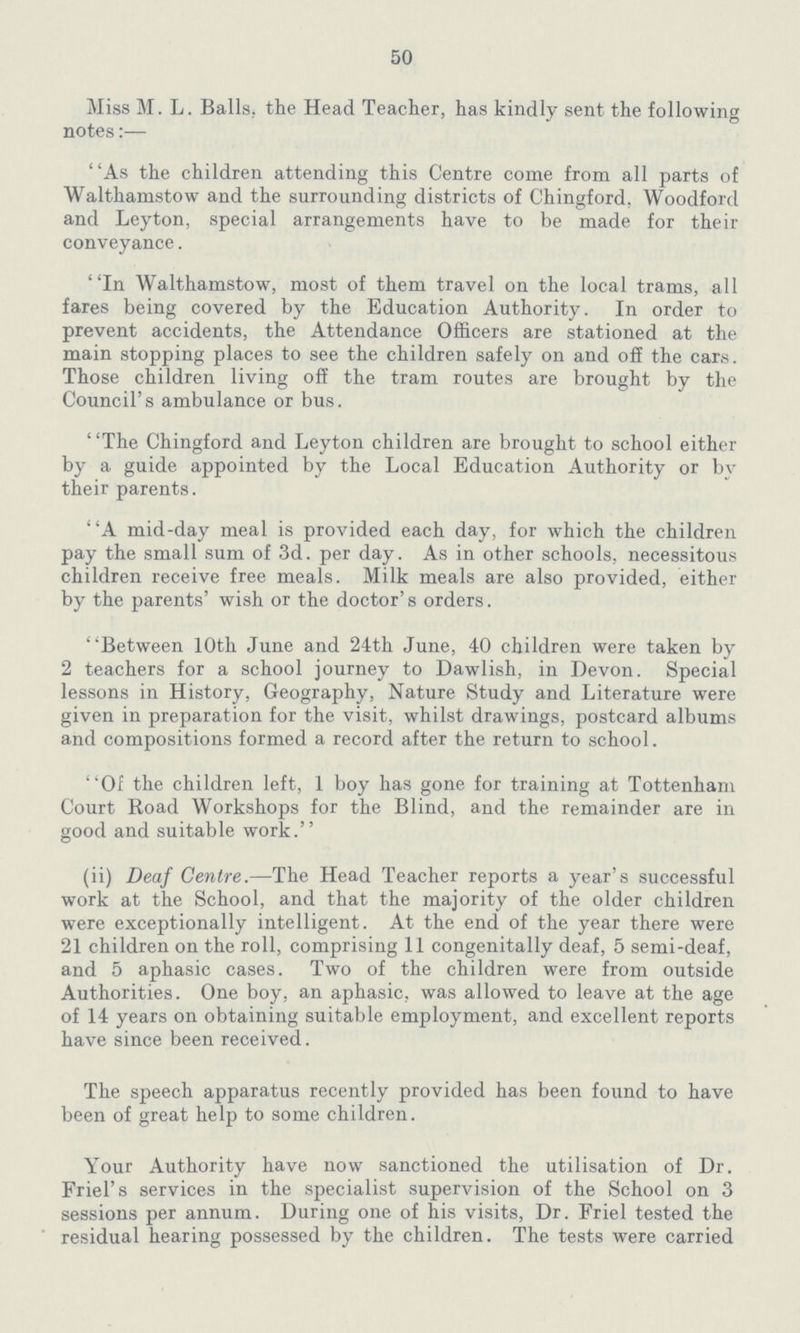 50 Miss M. L. Balls, the Head Teacher, has kindly sent the following notes:— As the children attending this Centre come from all parts of Walthamstow and the surrounding districts of Chingford, Woodford and Leyton, special arrangements have to be made for their conveyance. In Walthamstow, most of them travel on the local trams, all fares being covered by the Education Authority. In order to prevent accidents, the Attendance Officers are stationed at the main stopping places to see the children safely on and off the cars. Those children living off the tram routes are brought by the Council's ambulance or bus. The Chingford and Leyton children are brought to school either by a guide appointed by the Local Education Authority or by their parents. A mid-day meal is provided each day, for which the children pay the small sum of 3d. per day. As in other schools, necessitous children receive free meals. Milk meals are also provided, either by the parents' wish or the doctor's orders. Between 10th June and 24th June, 40 children were taken by 2 teachers for a school journey to Dawlish, in Devon. Special lessons in History, Geography, Nature Study and Literature were given in preparation for the visit, whilst drawings, postcard albums and compositions formed a record after the return to school. Of the children left, 1 boy has gone for training at Tottenham Court Road Workshops for the Blind, and the remainder are in good and suitable work. (ii) Deaf Centre.—The Head Teacher reports a year's successful work at the School, and that the majority of the older children were exceptionally intelligent. At the end of the year there were 21 children on the roll, comprising 11 congenitally deaf, 5 semi-deaf, and 5 aphasic cases. Two of the children were from outside Authorities. One boy, an aphasic, was allowed to leave at the age of 14 years on obtaining suitable employment, and excellent reports have since been received. The speech apparatus recently provided has been found to have been of great help to some children. Your Authority have now sanctioned the utilisation of Dr. Friel's services in the specialist supervision of the School on 3 sessions per annum. During one of his visits, Dr. Friel tested the residual hearing possessed by the children. The tests were carried