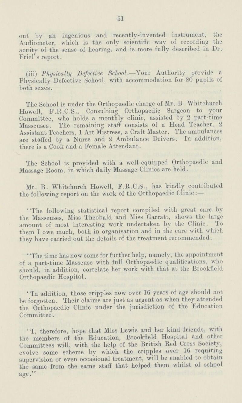51 out by an ingenious and recently-invented instrument, the Audiometer, which is the only scientific way of recording the acuity of the sense of hearing, and is more fully described in Dr. Friel's report. (iii) Physically Defective School.—Your Authority provide a Physically Defective School, with accommodation for 80 pupils of both sexes. The School is under the Orthopaedic charge of Mr. B. Whitchurch Howell, F.R.C.S., Consulting Orthopaedic Surgeon to your Committee, who holds a monthly clinic, assisted by 2 part-time Masseuses. The remaining staff consists of a Head Teacher, 2 Assistant Teachers, 1 Art Mistress, a Craft Master. The ambulances are staffed by a Nurse and 2 Ambulance Drivers. In addition, there is a Cook and a Female Attendant. The School is provided with a well-equipped Orthopaedic and Massage Room, in which daily Massage Clinics are held. Mr. B. Whitchurch Howell, F.R.C.S., has kindly contributed the following report on the work of the Orthopaedic Clinic:— The following statistical report compiled with great care by the Masseuses, Miss Theobald and Miss Garratt, shows the large amount of most interesting work undertaken by the Clinic. To them I owe much, both in organisation and in the care with which they have carried out the details of the treatment recommended. The time has now come for further help, namely, the appointment of a part-time Masseuse with full Orthopaedic qualifications, who should, in addition, correlate her work with that at the Brookfield Orthopaedic Hospital. In addition, those cripples now over 16 years of age should not be forgotten. Their claims are just as urgent as when they attended the Orthopaedic Clinic under the jurisdiction of the Education Committee. I, therefore, hope that Miss Lewis and her kind friends, with the members of the Education, Brookfield Hospital and other Committees will, with the help of the British Red Cross Society, evolve some scheme by which the cripples over 16 requiring supervision or even occasional treatment, will be enabled to obtain the same from the same staff that helped them whilst of school age.