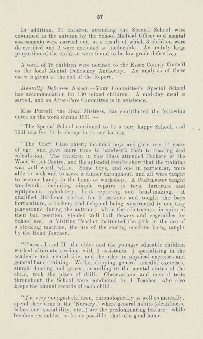 57 In addition, 30 children attending the Special School were examined in the autumn by the School Medical Officer and mental assessments were carried out, as a result of which 3 children were de-certified and 2 were excluded as ineducable. An unduly large proportion of the children were found to be low grade defectives. A total of 18 children were notified to the Essex County Council as the local Mental Deficiency Authority. An analysis of these cases is given at the end of the Report. Menially Defective School.—Your Committee's Special School has accommodation for 130 mixed children. A mid-day meal is served, and an After-Care Committee is in existence. Miss Purcell. the Head Mistress, has contributed the following notes on the work during 1931:— The Special School continued to be a very happy School, and 1931 saw but little change in its curriculum. 'The 'Craft' Class chiefly included boys and girls over 14 years of age, and gave more time to handwork than to reading and calculation. The children in this Class attended Cookery at the Wood Street Centre, and the splendid results show that the training was well worth while. Some boys, and one in particular, were able to cook and to serve a dinner throughout, and all were taught to become handy in the home or workshop. A Craftmaster taught woodwork, including simple repairs to toys, furniture and equipment, upholstery, boot repairing and brushmaking. A qualified Gardener visited for 2 sessions and taught the boys horticulture, a rockery and fishpond being constructed in one tiny playground during the autumn; while the allotments, in spite of their bad position, yielded well both flowers and vegetables for School use. A Visiting Teacher instructed the girls in the use of a stocking machine, the use of the sewing machine being taught by the Head Teacher. Classes I and II, the older and the younger educable children worked alternate sessions with 2 assistants—1 specialising in the academic and mental side, and the other in physical exercises and general hand-training. Walks, skipping, general remedial exercises, simple dancing and games, according to the mental status of the child, took the place of drill. Observations and mental tests throughout the School were conducted by 1 Teacher, who also keeps the annual records of each child. The very youngest children, chronologically as well as mentally, spend their time in the 'Nursery,' where general habits (cleanliness, behaviour, sociability, etc.,) are the predominating feature; while freedom resembles, as far as possible, that of a good home.
