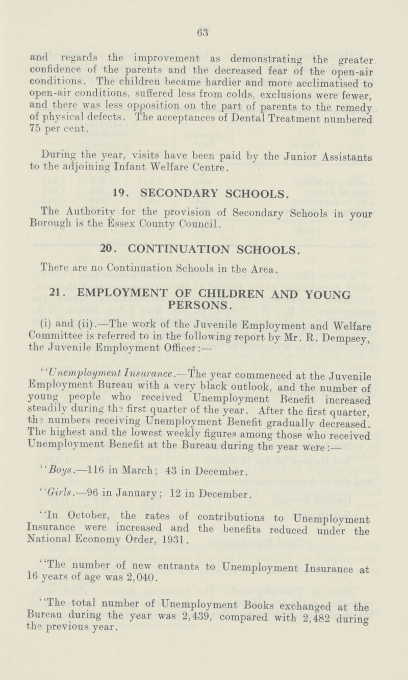 63 and regards the improvement as demonstrating the greater confidence of the parents and the decreased fear of the open-air conditions. The children became hardier and more acclimatised to open-air conditions, suffered less from colds, exclusions were fewer, and there was less opposition on the part of parents to the remedy of physical defects. The acceptances of Dental Treatment numbered 75 per cent. During the year, visits have been paid by the Junior Assistants to the adjoining Infant Welfare Centre. 19. SECONDARY SCHOOLS. The Authority for the provision of Secondary Schools in your Borough is the Essex County Council. 20. CONTINUATION SCHOOLS. There are no Continuation Schools in the Area. 21. EMPLOYMENT OF CHILDREN AND YOUNG PERSONS. (i) and (ii).—The work of the Juvenile Employment and Welfare Committee is referred to in the following report by Mr. R. Dempsey, the Juvenile Employment Officer:— Unemployment Insurance.-The year commenced at the Juvenile Employment Bureau with a very black outlook, and the number of young people who received Unemployment Benefit increased steadily during th? first quarter of the year. After the first quarter, the numbers receiving Unemployment Benefit gradually decreased. The highest and the lowest weekly figures among those who received Unemployment Benefit at the Bureau during the year were:— Boys.—116 in March; 43 in December. Girls.—96 in January; 12 in December. In October, the rates of contributions to Unemployment Insurance were increased and the benefits reduced under the National Economy Order, 1931. The number of new entrants to Unemployment Insurance at 16 years of age was 2,040. The total number of Unemployment Books exchanged at the Bureau during the year was 2,439, compared with 2,482 during the previous year.