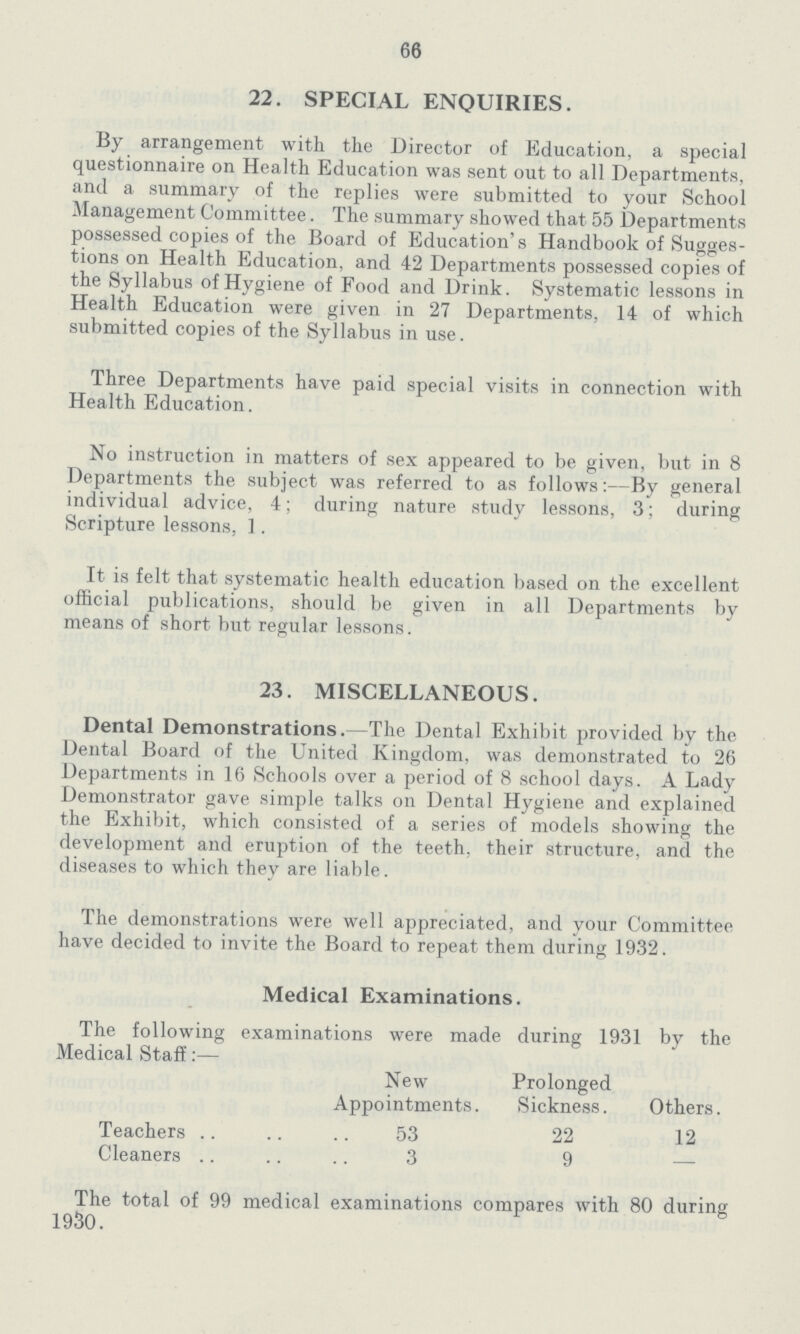 66 22. SPECIAL ENQUIRIES. By arrangement with the Director of Education, a special questionnaire on Health Education was sent out to all Departments, and a summary of the replies were submitted to your School Management Committee. The summary showed that 55 Departments possessed copies of the Board of Education's Handbook of Sugges tions on Health Education, and 42 Departments possessed copies of the Syllabus of Hygiene of Food and Drink. Systematic lessons in Health Education were given in 27 Departments, 14 of which submitted copies of the Syllabus in use. Three Departments have paid special visits in connection with Health Education. No instruction in matters of sex appeared to be given, but in 8 Departments the subject was referred to as follows:—By general individual advice, 4; during nature study lessons, 3; during Scripture lessons, ]. It is felt that systematic health education based on the excellent official publications, should be given in all Departments by means of short but regular lessons. 23. MISCELLANEOUS. Dental Demonstrations.—The Dental Exhibit provided by the Dental Board of the United Kingdom, was demonstrated to 26 Departments in 16 Schools over a period of 8 school days. A Lady Demonstrator gave simple talks on Dental Hygiene and explained the Exhibit, which consisted of a series of models showing the development and eruption of the teeth, their structure, and the diseases to which they are liable. The demonstrations were well appreciated, and your Committee have decided to invite the Board to repeat them during 1932. Medical Examinations. The following examinations were made during 1931 by the Medical Staff:— New Appointments. Prolonged Sickness. Others. Teachers 53 22 12 Cleaners 3 9 — The total of 99 medical examinations compares with 80 during 1930.