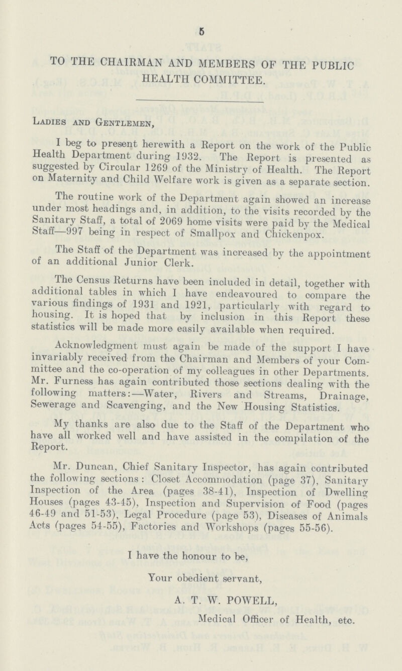 5 TO THE CHAIRMAN AND MEMBERS OF THE PUBLIC HEALTH COMMITTEE. Ladies and Gentlemen, I beg to present herewith a Report on the work of the Public Health Department during 1932. The Report is presented as suggested by Circular 1269 of the Ministry of Health. The Report on Maternity and Child Welfare work is given as a separate section. The routine work of the Department again showed an increase under most headings and, in addition, to the visits recorded by the Sanitary Staff, a total of 2069 home visits were paid by the Medical Staff—997 being in respect of Smallpox and Chickenpox. The Staff of the Department was increased by the appointment of an additional Junior Clerk. The Census Returns have been included in detail, together with additional tables in which I have endeavoured to compare the various findings of 1931 and 1921, particularly with regard to housing. It is hoped that by inclusion in this Report these statistics will be made more easily available when required. Acknowledgment must again be made of the support I have invariably received from the Chairman and Members of your Com mittee and the co-operation of my colleagues in other Departments. Mr. Furness has again contributed those sections dealing with the following matters:—Water, Rivers and Streams, Drainage, Sewerage and Scavenging, and the New Housing Statistics. My thanks are also due to the Staff of the Department who have all worked well and have assisted in the compilation of the Report. Mr. Duncan, Chief Sanitary Inspector, has again contributed the following sections: Closet Accommodation (page 37), Sanitary Inspection of the Area (pages 38-41), Inspection of Dwelling Houses (pages 43-45), Inspection and Supervision of Food (pages 46-49 and 51-53), Legal Procedure (page 53), Diseases of Animals Acts (pages 54-55), Factories and Workshops (pages 55-56). I have the honour to be, Your obedient servant, A. T. W. POWELL, Medical Officer of Health, etc.