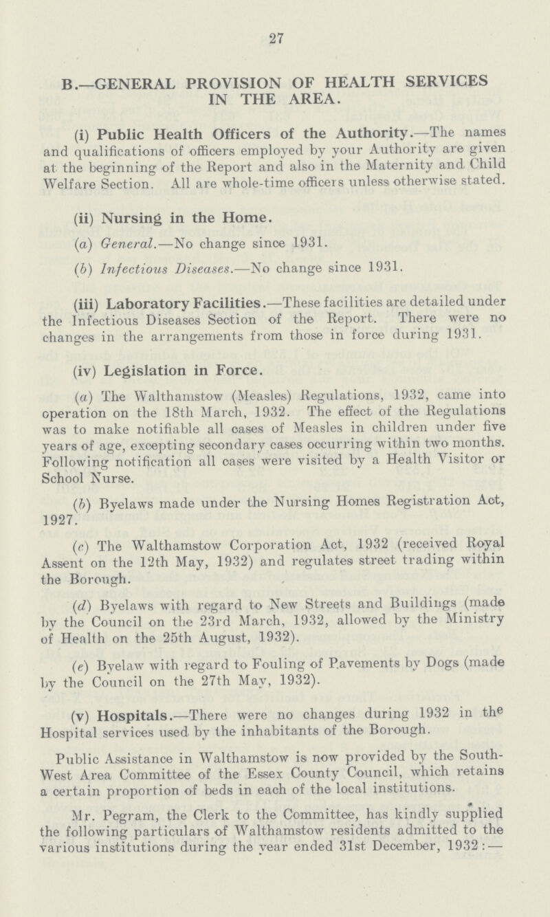 27 B.—GENERAL PROVISION OF HEALTH SERVICES IN THE AREA. (i) Public Health Officers of the Authority.—The names and qualifications of officers employed by your Authority are given at the beginning of the Report and also in the Maternity and Child Welfare Section. All are whole-time officers unless otherwise stated. (ii) Nursing in the Home. (a) General.—No change since 1931. (b) Infectious Diseases.—No change since 1931. (iii) Laboratory Facilities.—These facilities are detailed under the Infectious Diseases Section of the Report. There were no changes in the arrangements from those in force during 1931. (iv) Legislation in Force. (a) The Walthamstow (Measles) Regulations, 1932, came into operation on the 18th March, 1932. The effect of the Regulations was to make notifiable all cases of Measles in children under five years of age, excepting secondary cases occurring within two months. Following notification all oases were visited by a Health Visitor or School Nurse. (b) Bvelaws made under the Nursing Homes Registration Aot, 1927. (c) The Walthamstow Corporation Act, 1932 (received Royal Assent on the 12th May, 1932) and regulates street trading within the Borough. (d) Byelaws with regard to New Streets and Buildings (made by the Council on the 23rd March, 1932, allowed by the Ministry of Health on the 25th August, 1932). (e) Byelaw with regard to Fouling of Pavements by Dogs (made by the Council on the 27th May, 1932). (v) Hospitals.—There were no changes during 1932 in the Hospital services used by the inhabitants of the Borough. Public Assistance in Walthamstow is now provided by the South West Area Committee of the Essex County Council, which retains a certain proportion of beds in each of the local institutions. Mr. Pegram, the Clerk to the Committee, has kindly supplied the following particulars of Walthamstow residents admitted to the various institutions during the year ended 31st December, 1932:—