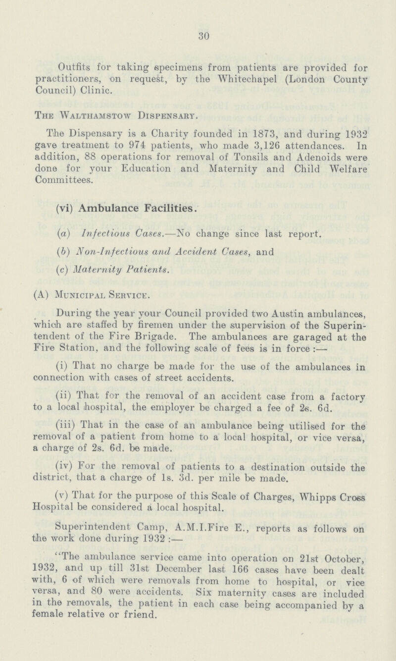 30 Outfits for taking specimens from patients are provided for practitioners, on request, by the Whitechapel (London County Council) Clinic. The Walthamstow Dispensary. The Dispensary is a Charity founded in 1873, and during 1932 gave treatment to 974 patients, who made 3,126 attendances. In addition, 88 operations for removal of Tonsils and Adenoids were done for your Education and Maternity and Child Welfare Committees. (vi) Ambulance Facilities. (a) Infectious Cases.—No change since last report. (b) Non-Infectious and Accident Cases, and (c) Maternity Patients. (A) Municipal Service. During the year your Council provided two Austin ambulances, which are staffed by firemen under the supervision of the Superin tendent of the Fire Brigade. The ambulances are garaged at the Fire Station, and the following scale of fees is in force:— (i) That no charge be made for the use of the ambulances in connection with cases of street accidents. (ii) That for the removal of an accident case from a factory to a local hospital, the employer be charged a fee of 2s. 6d. (iii) That in the case of an ambulance being utilised for the removal of a patient from home to a local hospital, or vice versa, a charge of 2s. 6d. be made. (iv) For the removal of patients to a destination outside the district, that a charge of Is. 3d. per mile be made. (v) That for the purpose of this Scale of Charges, Whipps Cross Hospital be considered a local hospital. Superintendent Camp, A.M.I.Fire E., reports as follows on the work done during 1932 :— The ambulance service came into operation on 21st October, 1932, and up till 31st December last 166 cases have been dealt with, 6 of which were removals from home to hospital, or vice versa, and 80 were accidents. Six maternity cases are included in the removals, the patient in each case being accompanied by a female relative or friend.