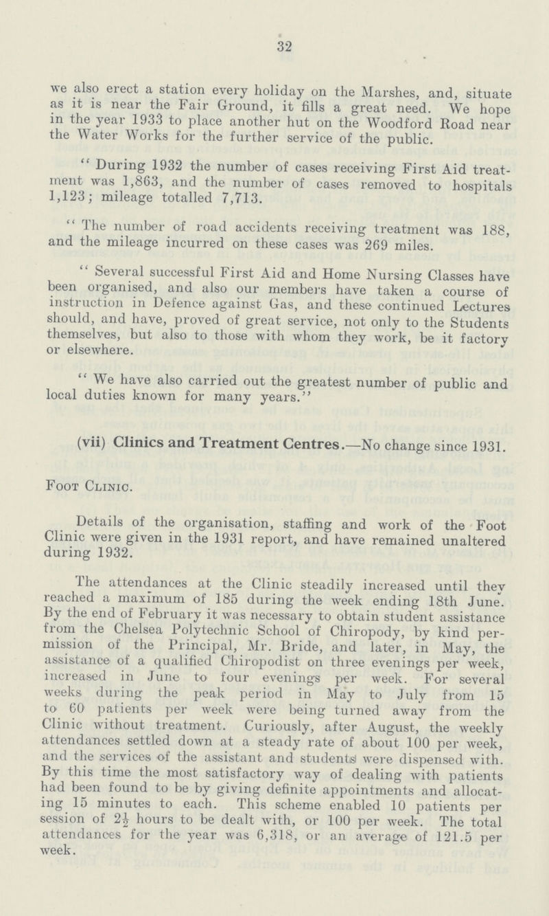 32 we also erect a station every holiday on the Marshes, and, situate as it is near the Fair Ground, it fills a great need. We hope in the year 1933 to place another hut on the Woodford Road near the Water Works for the further service of the public. During 1932 the number of cases receiving First Aid treat ment was 1,863, and the number of cases removed to hospitals 1,123; mileage totalled 7,713. The number of road accidents receiving treatment was 188, and the mileage incurred on these cases was 269 miles. Several successful First Aid and Home Nursing Classes have been organised, and also our members have taken a course of instruction in Defence against Gas, and these continued Lectures should, and have, proved of great service, not only to the Students themselves, but also to those with whom they work, be it factory or elsewhere. We have also carried out the greatest number of public and local duties known for many years. (vii) Clinics and Treatment Centres.—No change since 1931. Foot Clinic. Details of the organisation, staffing and work of the Foot Clinic were given in the 1931 report, and have remained unaltered during 1932. The attendances at the Clinic steadily increased until they reached a maximum of 185 during the week ending 18th June. By the end of February it was necessary to obtain student assistance from the Chelsea Polytechnic School of Chiropody, by kind per mission of the Principal, Mr. Bride, and later, in May, the assistance of a qualified Chiropodist on three evenings per week, increased in June to four evenings per week. For several weeks during the peak period in May to July from 15 to 60 patients per week were being turned away from the Clinic without treatment. Curiously, after August, the weekly attendances settled down at a steady rate of about 100 per week, and the services of the assistant and students were dispensed with. By this time the most satisfactory way of dealing with patients had been found to be by giving definite appointments and allocat ing 15 minutes to each. This scheme enabled 10 patients per session of 2½ hours to be dealt with, or 100 per week. The total attendances for the year was 6,318, or an average of 121.5 per week.