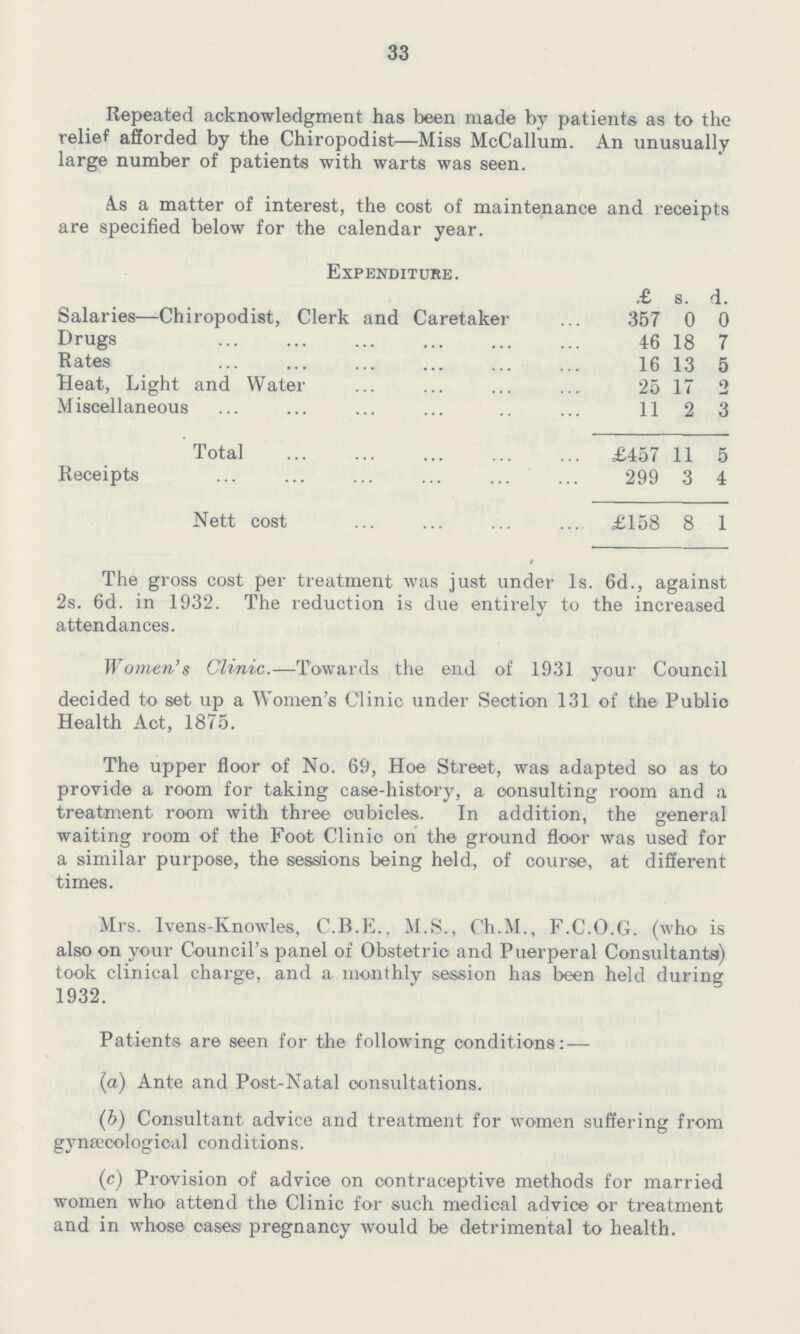 33 Repeated acknowledgment has been made by patients as to the relief afforded by the Chiropodist—Miss McCallum. An unusually large number of patients with warts was seen. As a matter of interest, the cost of maintenance and receipts are specified below for the calendar year. Expenditure. £ s. d. Salaries—Chiropodist, Clerk and Caretaker 357 0 0 Drugs 46 18 7 Rates 16 13 5 Heat, Light and Water 25 17 o Miscellaneous 11 2 3 Total £457 11 5 Receipts 299 3 4 Nett cost £158 8 1 The gross cost per treatment was just under Is. 6d., against 2s. 6d. in 1932. The reduction is due entirely to the increased attendances. Women's Clinic.—Towards the end of 1931 your Council decided to set up a Women's Clinic under Section 131 of the Public Health Act, 1875. The upper floor of No. 69, Hoe Street, was adapted so as to provide a room for taking case-history, a consulting room and a treatment room with three oubicles. In addition, the general waiting room of the Foot Clinic on the ground floor was used for a similar purpose, the sessions being held, of course, at different times. Mrs. Ivens-Knowles, C.B.E., M.S., Ch.M., F.C.O.G. (who is also on your Council's panel of Obstetric and Puerperal Consultants) took clinical charge, and a monthly session has been held during 1932. Patients are seen for the following conditions:— (a) Ante and Poet-Natal consultations. (b) Consultant advice and treatment for women suffering from gynaecological conditions. (c) Provision of advice on contraceptive methods for married women who attend the Clinic for such medical advice or treatment and in whose cases) pregnancy would be detrimental to health.