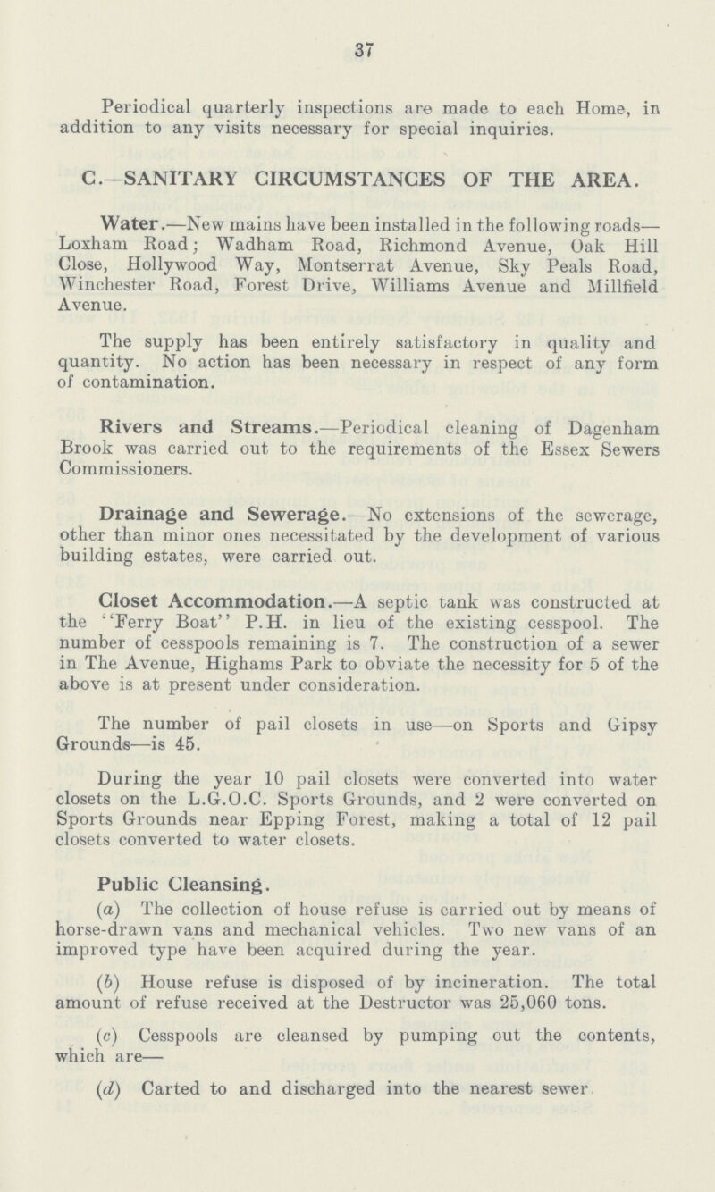 37 Periodical quarterly inspections are made to each Home, in addition to any visits necessary for special inquiries. C.—SANITARY CIRCUMSTANCES OF THE AREA. Water.—New mains have been installed in the following roads— Loxham Road; Wadham Road, Richmond Avenue, Oak Hill Close, Hollywood Way, Montserrat Avenue, Sky Peals Road, Winchester Road, Forest Drive, Williams Avenue and Millfield Avenue. The supply has been entirely satisfactory in quality and quantity. No action has been necessary in respect of any form of contamination. Rivers and Streams.—Periodical cleaning of Dagenham Brook was carried out to the requirements of the Essex Sewers Commissioners. Drainage and Sewerage.—No extensions of the sewerage, other than minor ones necessitated by the development of various building estates, were carried out. Closet Accommodation.—A septic tank was constructed at the 'Ferry Boat P.H. in lieu of the existing cesspool. The number of cesspools remaining is 7. The construction of a sewer in The Avenue, Highams Park to obviate the necessity for 5 of the above is at present under consideration. The number of pail closets in use—on Sports and Gipsy Grounds—is 45. During the year 10 pail closets were converted into water closets on the L.G.O.C. Sports Grounds, and 2 were converted on Sports Grounds near Epping Forest, making a total of 12 pail closets converted to water closets. Public Cleansing. (a) The collection of house refuse is carried out by means of horse-drawn vans and mechanical vehicles. Two new vans of an improved type have been acquired during the year. (b) House refuse is disposed of by incineration. The total amount of refuse received at the Destructor was 25,060 tons. (c) Cesspools are cleansed by pumping out the contents, which are— (d) Carted to and discharged into the nearest sewer
