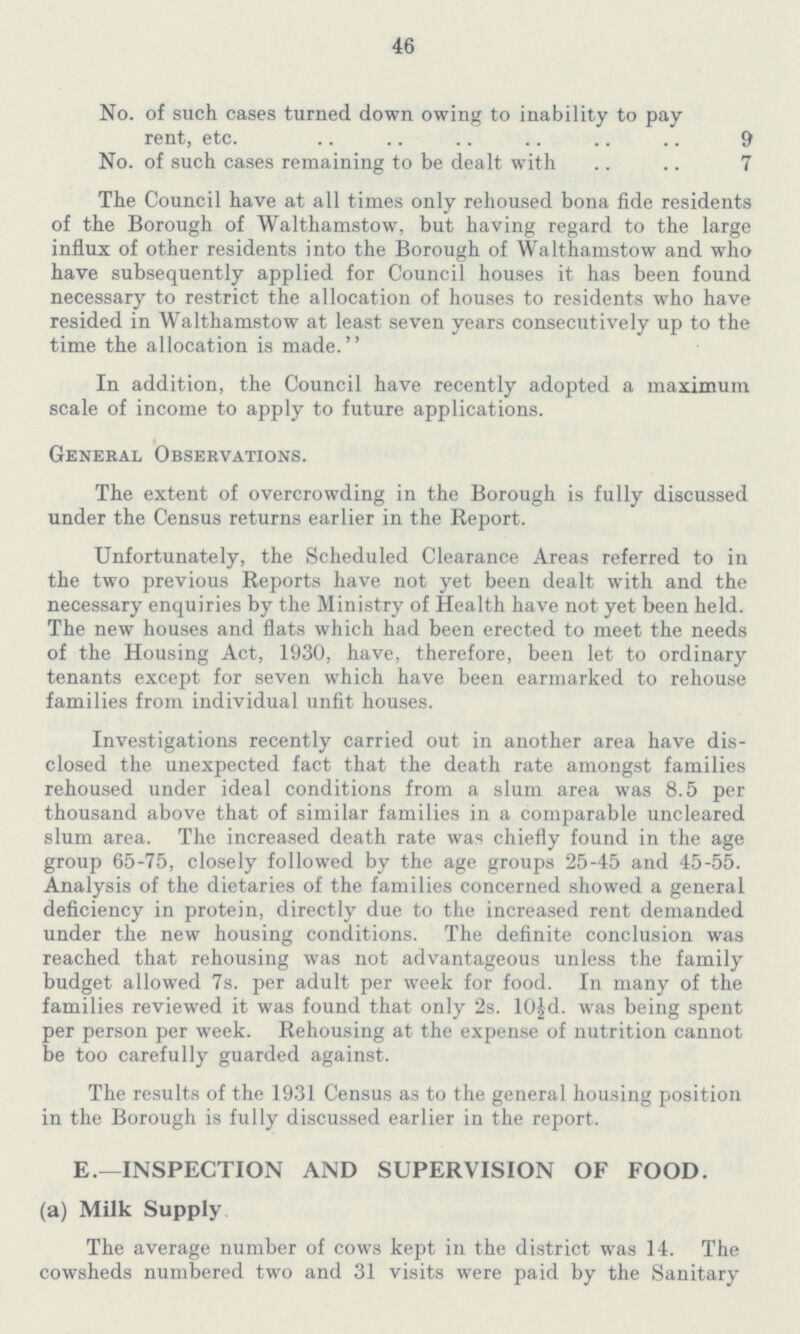 46 No. of such cases turned down owing to inability to pay rent, etc. 9 No. of such cases remaining to be dealt with 7 The Council have at all times only rehoused bona fide residents of the Borough of Walthamstow, but having regard to the large influx of other residents into the Borough of Walthamstow and who have subsequently applied for Council houses it has been found necessary to restrict the allocation of houses to residents who have resided in Walthamstow at least seven years consecutively up to the time the allocation is made. In addition, the Council have recently adopted a maximum scale of income to apply to future applications. General Observations. The extent of overcrowding in the Borough is fully discussed under the Census returns earlier in the Report. Unfortunately, the Scheduled Clearance Areas referred to in the two previous Reports have not yet been dealt with and the necessary enquiries by the Ministry of Health have not yet been held. The new houses and flats which had been erected to meet the needs of the Housing Act, 1930, have, therefore, been let to ordinary tenants except for seven which have been earmarked to rehouse families from individual unfit houses. Investigations recently carried out in another area have dis closed the unexpected fact that the death rate amongst families rehoused under ideal conditions from a slum area was 8.5 per thousand above that of similar families in a comparable uncleared slum area. The increased death rate was chiefly found in the age group 65-75, closely followed by the age groups 25-45 and 45-55. Analysis of the dietaries of the families concerned showed a general deficiency in protein, directly due to the increased rent demanded under the new housing conditions. The definite conclusion was reached that rehousing was not advantageous unless the family budget allowed 7s. per adult per week for food. In many of the families reviewed it was found that only 2s. 10£d. was being spent per person per week. Rehousing at the expense of nutrition cannot be too carefully guarded against. The results of the 1931 Census as to the general housing position in the Borough is fully discussed earlier in the report. E.—INSPECTION AND SUPERVISION OF FOOD, (a) Milk Supply The average number of cows kept in the district was 14. The cowsheds numbered two and 31 visits were paid by the Sanitary