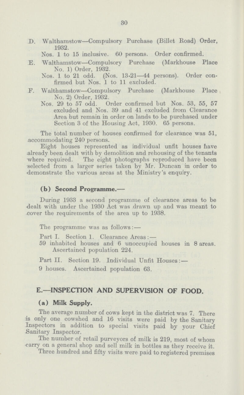 30 D. Walthamstow—Compulsory Purchase (Billet Road) Order, 1932. Nos. 1 to 15 inclusive. 60 persons. Order confirmed. E. Walthamstow—Compulsory Purchase (Markhouse Place No. 1) Order, 1932. Nos. 1 to 21 odd. (Nos. 13-21—44 persons). Order con firmed but Nos. 1 to 11 excluded. F. Walthamstow—Compulsory Purchase (Markhouse Place No. 2) Order, 1932. Nos. 29 to 57 odd. Order confirmed but Nos. 53, 55, 57 excluded and Nos. 39 and 41 excluded from Clearance Area but remain in order on lands to be purchased under Section 3 of the Housing Act, 1930. 65 persons. The total number of houses confirmed for clearance was 51, accommodating 240 persons. Eight houses represented as individual unfit houses have already been dealt with by demolition and rehousing of the tenants where required. The eight photographs reproduced have been selected from a larger series taken by Mr. Duncan in order to demonstrate the various areas at the Ministry's enquiry. (b) Second Programme.— During 1933 a second programme of clearance areas to be -dealt with under the 1930 Act was drawn up and was meant to cover the requirements of the area up to 1938. The programme was as follows:— Part I. Section 1. Clearance Areas:— 59 inhabited houses and 6 unoccupied houses in 8 areas. Ascertained population 224. Part II. Section 19. Individual Unfit Houses:— 9 houses. Ascertained population 63. E.—INSPECTION AND SUPERVISION OF FOOD. (a) Milk Supply. The average number of cows kept in the district was 7. There is only one cowshed and 16 visits were paid by the Sanitary Inspectors in addition to special visits paid by your Chief Sanitary Inspector. The number of retail purveyors of milk is 219, most of whom carry on a general shop and sell milk in bottles as they receive it. Three hundred and fifty visits were paid to registered premises