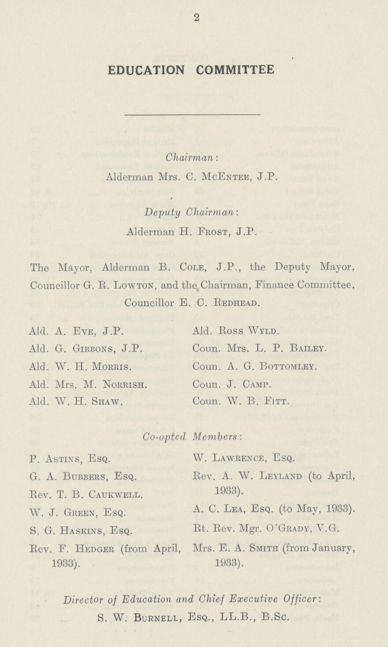2 EDUCATION COMMITTEE Chairman: Alderman Mrs. C. McEntee, J.P. Deputy Chairman: Alderman H. Frost, J.P. The Mayor, Alderman B. Cole, J.P., the Deputy Mayor, Councillor G. R. Lowton, and the. Chairman, Finance Committee, Councillor E. C. Redhead. Aid. A. Eve, J.P. Aid. Ross Wyld. Aid. G. Gibbons, J.P. Coun. Mrs. L. P. Bailey. Aid. W. H. Morris. Coun. A. G. Bottomley. Aid. Mrs. M. Norrish. Coun. J. Camp. Aid. W. H. Shaw. Coun. W. B. Fitt. Co-opted Members: P. Astins, Esq. W. Lawrence, Esq. G. A. Bubbers, Esq. Rev. A. W. Leyland (to April, Rev. T. B. Caukwell. 1933). W. J. Green, Esq. A.C. Lea, Esq. (to May, 1933). S. G. Haskins, Esq. Rt. Rev. Mgr. O'Grady, Y.G. Rev. F. Hedger (from April, Mrs. E. A. Smith (from January, 1933). 1933). Director of Education and Chief Executive Officer: S. W. Burnell, Esq., LL.B., B.Sc.