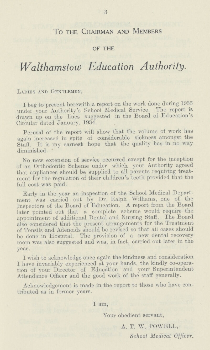 3 To the Chairman and Members of the Walthamstow Education Authority. Ladies and Gentlemen, I beg to present herewith a report on the work done during 1938 under your Authority's School Medical Service. The report is drawn up on the lines suggested in the Board of Education's Circular dated January, 1934. Perusal of the report will show that the volume of work has again increased in spite of considerable sickness amongst the Staff. It is my earnest hope that the quality has in no way diminished. ' No new extension of service occurred except for the inception of an Orthodontic Scheme under which your Authority agreed that appliances should be supplied to all parents requiring treat ment for the regulation of their children's teeth provided that the full cost was paid. Early in the year an inspection of the School Medical Depart ment was carried out by Dr. Ralph Williams, one of the Inspectors of the Board of Education. A report from the Board later pointed out that a complete scheme would require the appointment of additional Dental and Nursing Staff. The Board also considered that the present arrangements for the Treatment of Tonsils and Adenoids should be revised so that all cases should be done in Hospital. The provision of a new dental recovery room was also suggested and was, in fact, carried out later in the year. I wish to acknowledge once again the kindness and consideration I have invariably experienced at your hands, the kindly co-opera tion of your Director of Education and your Superintendent Attendance Officer and the good work of the staff generally. Acknowledgement is made in the report to those who have con tributed as in former years. I am, Your obedient servant, A. T. W. POWELL, School Medical Officer.