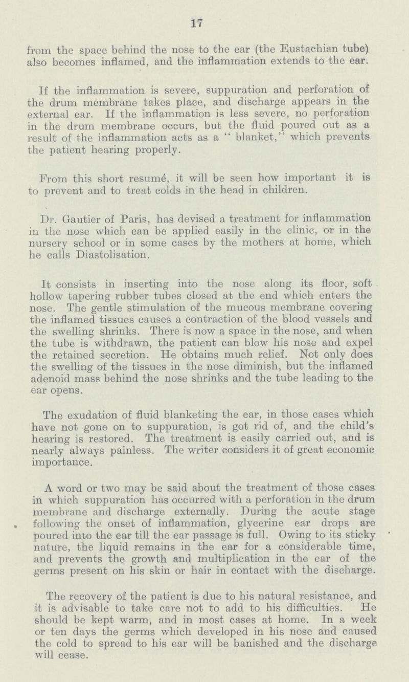 17 from the space behind the nose to the ear (the Eustachian tube) also becomes inflamed, and the inflammation extends to the ear. If the inflammation is severe, suppuration and perforation of the drum membrane takes place, and discharge appears in the external ear. If the inflammation is less severe, no perforation in the drum membrane occurs, but the fluid poured out as a result of the inflammation acts as a blanket, which prevents the patient hearing properly. Prom this short resume, it will be seen how important it is to prevent and to treat colds in the head in children. Dr. Gautier of Paris, has devised a treatment for inflammation in the nose which can be applied easily in the clinic, or in the nursery school or in some cases by the mothers at home, which he calls Diastolisation. It consists in inserting into the nose along its floor, soft hollow tapering rubber tubes closed at the end which enters the nose. The gentle stimulation of the mucous membrane covering the inflamed tissues causes a contraction of the blood vessels and the swelling shrinks. There is now a space in the nose, and when the tube is withdrawn, the patient can blow his nose and expel the retained secretion. He obtains much relief. Not only does the swelling of the tissues in the nose diminish, but the inflamed adenoid mass behind the nose shrinks and the tube leading to the ear opens. The exudation of fluid blanketing the ear, in those cases which have not gone on to suppuration, is got rid of, and the child's hearing is restored. The treatment is easily carried out, and is nearly always painless. The writer considers it of great economic importance. A word or two may be said about the treatment of those cases in which suppuration has occurred with a perforation in the drum membrane and discharge externally. During the acute stage following the onset of inflammation, glycerine ear drops are poured into the ear till the ear passage is full. Owing to its sticky nature, the liquid remains in the ear for a considerable time, and prevents the growth and multiplication in the ear of the germs present on his skin or hair in contact with the discharge. The recovery of the patient is due to his natural resistance, and it is advisable to take care not to add to his difficulties. He should be kept warm, and in most cases at home. In a week or ten days the germs which developed in his nose and caused the cold to spread to his ear will be banished and the discharge will cease.