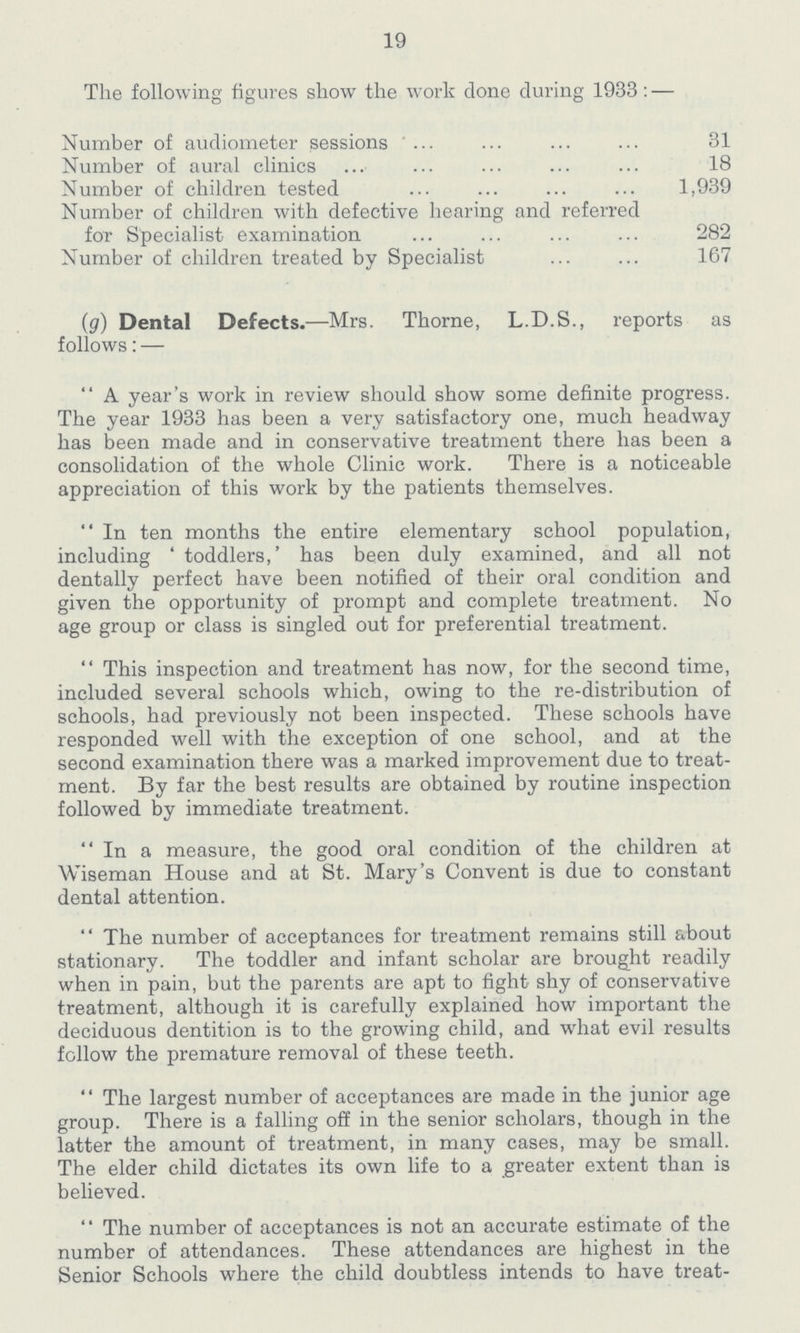 19 The following figures show the work done during 1933:— Number of audiometer sessions 31 Number of aural clinics 18 Number of children tested 1,939 Number of children with defective hearing and referred for Specialist examination 282 Number of children treated by Specialist 167 (g) Dental Defects.— Mrs. Thorne, L.D.S., reports as follows:— A year's work in review should show some definite progress. The year 1933 has been a very satisfactory one, much headway has been made and in conservative treatment there has been a consolidation of the whole Clinic work. There is a noticeable appreciation of this work by the patients themselves. In ten months the entire elementary school population, including 'toddlers,' has been duly examined, and all not dentally perfect have been notified of their oral condition and given the opportunity of prompt and complete treatment. No age group or class is singled out for preferential treatment. This inspection and treatment has now, for the second time, included several schools which, owing to the re-distribution of schools, had previously not been inspected. These schools have responded well with the exception of one school, and at the second examination there was a marked improvement due to treat ment. By far the best results are obtained by routine inspection followed by immediate treatment. In a measure, the good oral condition of the children at Wiseman House and at St. Mary's Convent is due to constant dental attention. The number of acceptances for treatment remains still about stationary. The toddler and infant scholar are brought readily when in pain, but the parents are apt to fight shy of conservative treatment, although it is carefully explained how important the deciduous dentition is to the growing child, and what evil results follow the premature removal of these teeth. The largest number of acceptances are made in the junior age group. There is a falling off in the senior scholars, though in the latter the amount of treatment, in many cases, may be small. The elder child dictates its own life to a greater extent than is believed. The number of acceptances is not an accurate estimate of the number of attendances. These attendances are highest in the Senior Schools where the child doubtless intends to have treat¬