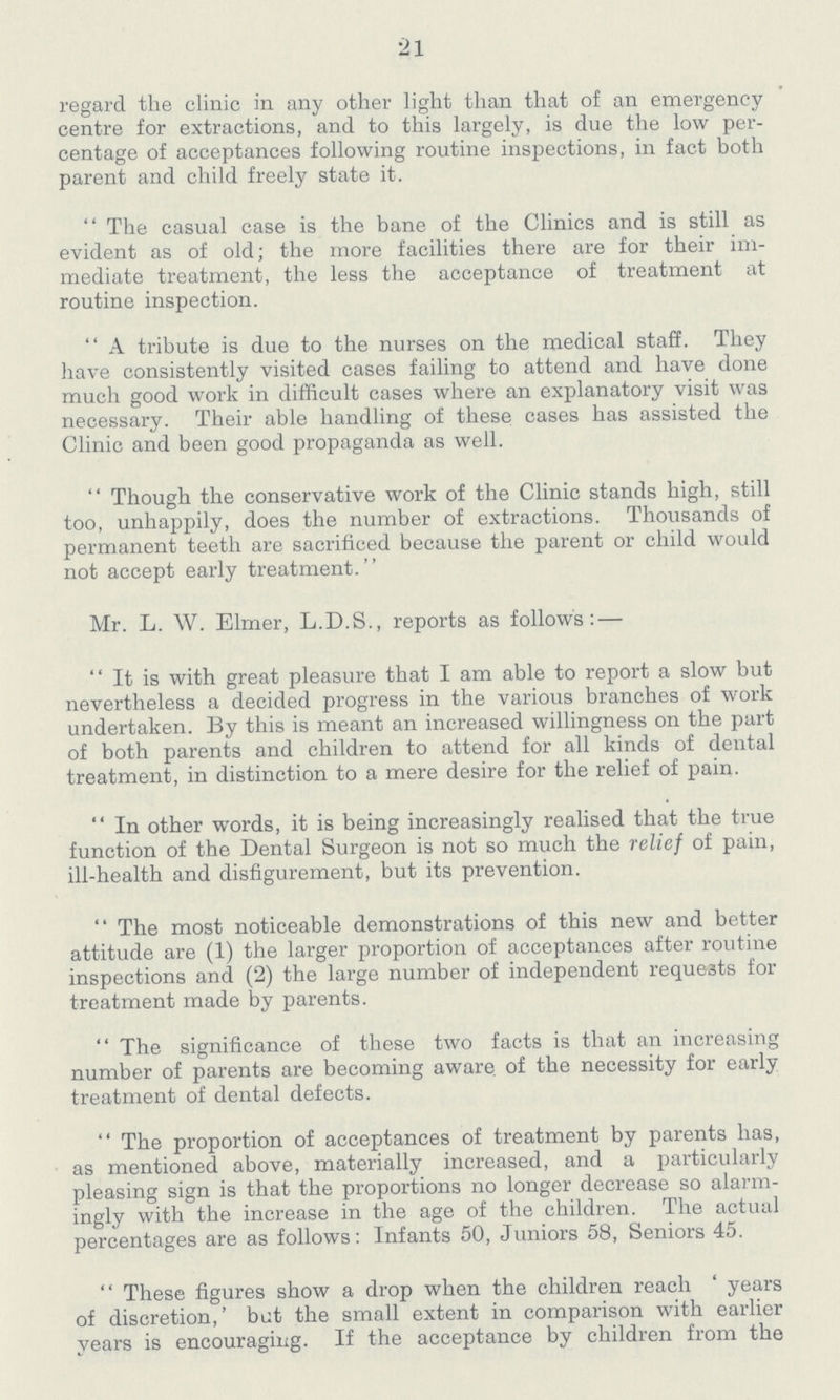 21 regard the clinic in any other light than that of an emergency centre for extractions, and to this largely, is due the low per centage of acceptances following routine inspections, in fact both parent and child freely state it. The casual case is the bane of the Clinics and is still as evident as of old; the more facilities there are for their im mediate treatment, the less the acceptance of treatment at routine inspection. A tribute is due to the nurses on the medical staff. They have consistently visited cases failing to attend and have done much good work in difficult cases where an explanatory visit was necessary. Their able handling of these cases has assisted the Clinic and been good propaganda as well. Though the conservative work of the Clinic stands high, still too, unhappily, does the number of extractions. Thousands of permanent teeth are sacrificed because the parent or child would not accept early treatment. Mr. L. W. Elmer, L.D.S., reports as follows: — It is with great pleasure that I am able to report a slow but nevertheless a decided progress in the various branches of work undertaken. By this is meant an increased willingness on the part of both parents and children to attend for all kinds of dental treatment, in distinction to a mere desire for the relief of pain. In other words, it is being increasingly realised that the true function of the Dental Surgeon is not so much the relief of pain, ill-health and disfigurement, but its prevention. The most noticeable demonstrations of this new and better attitude are (1) the larger proportion of acceptances after routine inspections and (2) the large number of independent requests for treatment made by parents. The significance of these two facts is that an increasing number of parents are becoming aware of the necessity for early treatment of dental defects. The proportion of acceptances of treatment by parents has, as mentioned above, materially increased, and a particularly pleasing sign is that the proportions no longer decrease so alarm ingly with the increase in the age of the children. The actual percentages are as follows: Infants 50, Juniors 58, Seniors 45. These figures show a drop when the children reach 'years of discretion,' but the small extent in comparison with earlier years is encouraging. If the acceptance by children from the