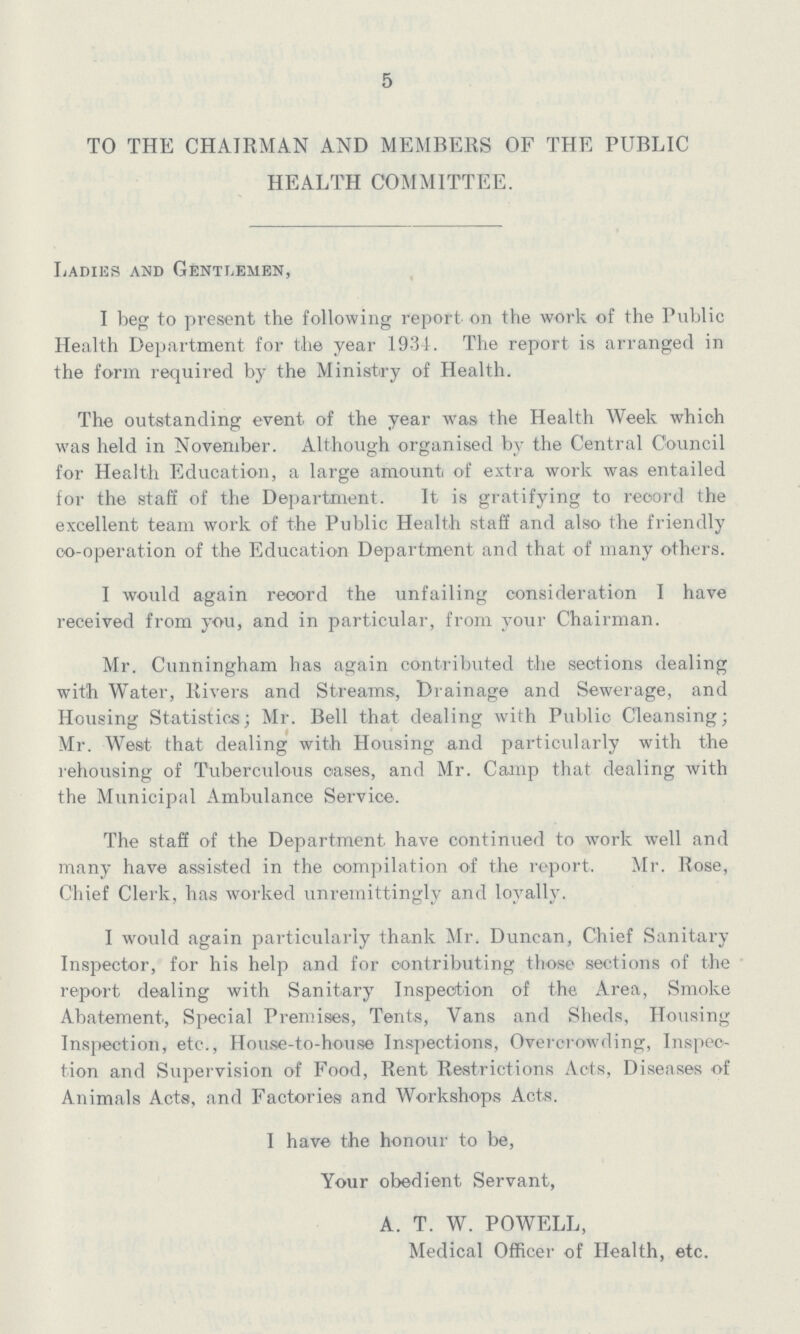 5 TO THE CHAIRMAN AND MEMBERS OF THE PUBLIC HEALTH COMMITTEE. Ladies and Gentlemen, I beg to present the following report on the work of the Public Health Department for the year 1934. The report is arranged in the form required by the Ministry of Health. The outstanding event of the year was the Health Week which was held in November. Although organised by the Central Council for Health Education, a large amount, of extra work was entailed for the staff of the Department. It is gratifying to record the excellent team work of the Public Health staff and also the friendly co-operation of the Education Department and that of many others. I would again record the unfailing consideration I have received from you, and in particular, from your Chairman. Mr. Cunningham has again contributed the sections dealing with Water, Rivers and Streams, Drainage and Sewerage, and Housing Statistics; Mr. Bell that dealing with Public Cleansing; Mr. West that dealing with Housing and particularly with the rehousing of Tuberculous oases, and Mr. Camp that dealing with the Municipal Ambulance Service. The staff of the Department have continued to work well and many have assisted in the compilation of the report. Mr. Rose, Chief Clerk, has worked unremittingly and loyally. I would again particularly thank Mr. Duncan, Chief Sanitary Inspector, for his help and for contributing those sections of the report dealing with Sanitary Inspection of the Area, Smoke Abatement, Special Premises, Tents, Vans and Sheds, Housing Inspection, etc., House-to-house Inspections, Overcrowding, Inspec tion and Supervision of Food, Rent Restrictions Acts, Diseases of Animals Acts, and Factories and Workshops Acts. I have the honour to be, Your obedient Servant, A. T. W. POWELL, Medical Officer of Health, etc.