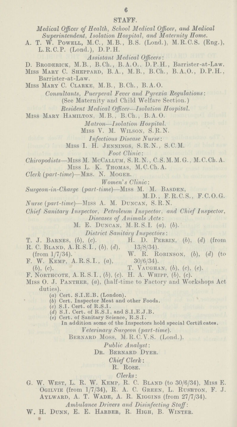 6 STAFF. Medical Officer of Health, School Medical Officer, and Medical Superintendent, Isolation Hospital, and Maternity Home. A. T. W. Powell, M.C.. M.B., B.S. (Lond.), M.R.C.S. (Eng.), L.R.C.P. (Lond.), D.P.H. Assistant Medical Officers: D. Broderick, M.B., B.Ch., B.A. O., D.P.H., Barrister-at-Law. Miss Mary C. Sheppard, B.A., M.B., B.Ch., B.A.O., D.P.H., Barrister-at-Law. Miss Mary C. Clarke, M.B., B.Ch., B.A.O. Consultants, Puerperal Fever and Pyrexia Regulations: (See Maternity and Child Welfare Section.) Resident Medical Officer—Isolation Hospital. Miss Mary Hamilton, M.B., B.Ch., B.A.O. Matron—Isolation Hospital. Miss V. M. Wilson, S.R.N. Infectious Disease Nurse: Miss I. H. Jennings, S.R.N., S.C.M. Foot Clinic: Chiropodists—MissM. McCallum, S.R.N., C.S.M.M.G., M.C.Ch.A. Miss L. K. Thomas, M.C.Ch.A. Clerk (part-time)—Mrs. N. Moger. Women's Clinic: Surgeon-in-Charge (part-time)—Miss M. M. Basden, M.D., F.R.C.S., F.C.O.G. Nurse (part-time)—Miss A. M. Duncan, S.R.N. Chief Sanitary Inspector, Petroleum Inspector, and Chief Inspector, Diseases of Animals Acts : M. E. Duncan, M.R.S.I, (a), (b). District Sanitary Inspectors: T. J. Barnes, (b), (c). H. D. Perrin, (b), (d) (from R. C. Bland, A.R.S.I., (b), (d), 13/8/34). (from 1/7/34). W. R. Robinson, (b), (d) (to F. W. Kemp, A.R.S.I., (a), 30/6/34). (b), (c). T. Vaughan, (b), (c), (e). F. Northcote, A.R.S.I., (b), (c). H. A. Whipp, (b), (c). Miss 0. J. Panther, (a), (half-time to Factory and Workshops Act duties). (а) Cert. S.I.E.B. (London). (b) Cert. Inspector Meat and other Foods. (c) S.I. Cert. of R.S.I. (d) S.I. Cert. of R.S.I. and S.I.E.J.B. (e) Cert. of Sanitary Science, R.S.I. In addition some of the Inspectors hold special Certificates. Veterinary Surgeon (part-time). Bernard Moss, M.R.C.V.S. (Lond.). Public Analyst: Dr. Bernard Dyer. Chief Clerk: R. Rose. Clerks: G. W. West, L. R. W. Kemp, R. C. Bland (to 30/6/34), Miss E. Ogilvie (from 1/7/34), R. A. C. Green, L. Rushton, F. J. Aylward, A. T. Wade, A. R. Kiggins (from 27/7/34). Ambulance Drivers and Disinfecting Staff: W. H. Dunn, E. E. Harber, R. High, B. Winter. *