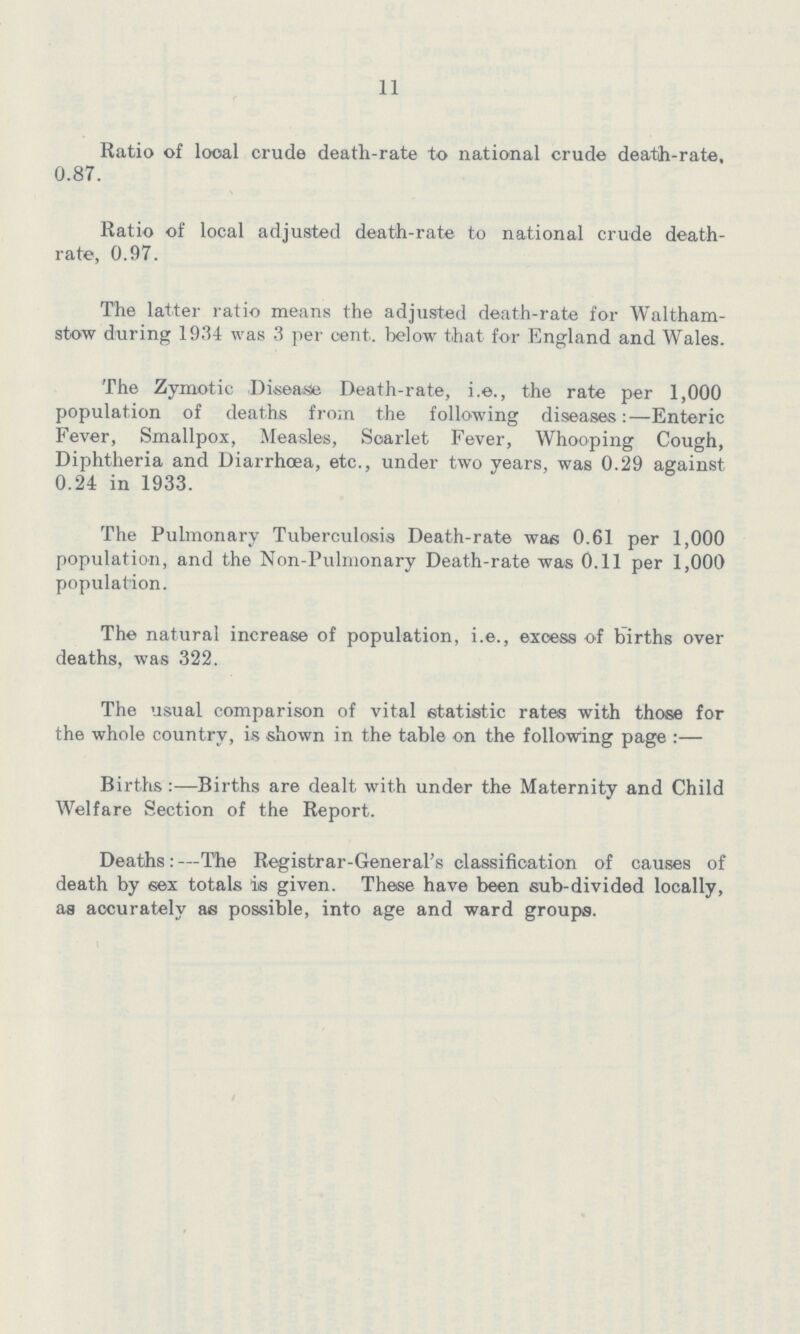 11 Ratio of local crude death-rate to national crude death-rate, 0.87. Ratio of local adjusted death-rate to national crude death rate, 0.97. The latter ratio means the adjusted death-rate for Waltham stow during 1934 was 3 per cent. below that for England and Wales. The Zymotic Disease Death-rate, i.e., the rate per 1,000 population of deaths from the following diseases:—Enteric Fever, Smallpox, Measles, Scarlet Fever, Whooping Cough, Diphtheria and Diarrhoea, etc., under two years, was 0.29 against 0.24 in 1933. The Pulmonary Tuberculosis Death-rate was 0.61 per 1,000 population, and the Non-Pulmonary Death-rate was 0.11 per 1,000 population. The natural increase of population, i.e., excess of births over deaths, was 322. The usual comparison of vital statistic rates with those for the whole country, is shown in the table on the following page:— Births:—Births are dealt with under the Maternity and Child Welfare Section of the Report. Deaths:—The Registrar-General's classification of causes of death by sex totals is given. These have been sub-divided locally, as accurately as possible, into age and ward groups.
